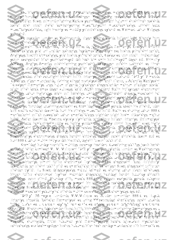 Shu   bilan   birga,   fashistlar   asosan   o'z   kuchlariga   tayanishga   majbur   bo'lgan   SSSRga   qarshi
Sharqiy   frontdagi   urushga   barcha   bosib   olingan   Yevropaning   resurslarini   safarbar   qilishni
tezlashtirdilar.   Sovet   qo'mondonligining   Xarkov   yaqinidagi   noto'g'ri   hujumni   shoshilinch   ravishda
tashkil   etish   orqali   qishki   kampaniyaning   muvaffaqiyatini   mustahkamlashga   urinishi   katta
muvaffaqiyatsizlikka,   og'ir   insoniy   va   moddiy   yo'qotishlarga   aylandi   va   Vermaxt   uchun   Volgaga
yo'l ochdi.
Va   qaytadan   London   va   Vashingtonda,   o'tgan   yilning   kuzida   bo'lgani   kabi,   Sharqiy   front
taqdiriga nisbatan vahima yaqinlashdi.
Cherchill   ta'kidlaganidek,   "shunday   bo'lsa-da,   jahon   tarixida   Germaniya   Rossiyani   sindirib
tashlamasligiga   yoki   uni   Uraldan   tashqariga   haydamasligiga,   keyin   esa   boshqa   yo'nalishni   tanlab,
Angliyaga bostirib kirmasligiga, yoki boshqa yo’nalish tanlab, Kavkaz va Eron orqali Hindistondagi
yapon   avangardlari   bilan   yaqinlashmaydi   deb   hech   kim   amin   bo'lolmaydi”   degan   edi.   Shimoliy
Afrikaga   Angliya-Amerika   qo'shinlarining   yaqinlashib   kelayotgan   qo’shin   tushirishi   va   Tinch
okeanida   urushning   kengayishi   munosabati   bilan   cheklangan   imkoniyatlarga   qaramay,   SSSRni
qo'llab-quvvatlashning hech bo'lmaganda ramziy belgilarini taqdim etish kerak edi.
Harakat   qilish   zarurligini   birinchi   bo'lib   Britaniya   Bosh   vaziri   tushundi.   1942   yil   7   martda
Ruzveltga qilgan murojaatida, o'zining so'nggi pozitsiyasidan farqli o'laroq, u Atlantika Xartiyasini
"Rossiyani   Germaniya   unga   hujum   qilganda   joylashgan   chegaralaridan   mahrum   qiladigan   tarzda"
talqin   qilish   kerak   emas   degan   xulosaga   keldi.   AQSh   prezidenti   Stalin   intilayotgan   shartnomani
imzolash   uchun   inglizlarga   erkin   qo'l   berishiga   umid   bildirdi.   Cherchil   chegara   masalasini   hal
qilmasdan turib, shartnoma Sovet hukumati uchun mantiqiy emasligini yaxshi bilardi.
Bu   davrda   G'arb   ittifoqchilari   o'rtasidagi   qizg'in   yozishmalarga   ko'ra,   inglizlar   Sovet-
Germaniya frontidagi urushning zarbasini va Kremldagi kayfiyatni yanada keskin his qilishdi, Eden
ko'p   soatlik   suhbatlar   davomida   buni  his  qilishga  muvaffaq   bo'ldi.  Stalin  va  shuning  uchun   SSSR
manfaatlarini   qo'llab-quvvatlash   uchun   amerikaliklarga   to'g'ridan-to'g'ri   bosim   o'tkazishga   majbur
bo'ldi.   Asrlar   davomida   Yevropa   siyosiy   o'yinlarida   tajribaliroq   bo'lgan   Britaniya   diplomatiyasi
o'zining   katta   hamkorini   "moddiy   va   harbiy   yordamning   siyosiy   o'rnini   bosuvchi"   sovet-ingliz
shartnomasini   tuzish   zarurligiga   ishontirishga   harakat   qildi   va   bunda     Britaniya   jamoatchiligining
kayfiyatiga   tayandi.   Ammo   Vashington   rasman   "prinsiplardan   voz   kechishni"   istamagan   holda,
Sovet-Angliya   shartnomasiga   chegara   bandini   kiritishga   qat'iyan   qarshi   chiqishda   davom   etdi   va
buni SSSR uchun muhim imtiyoz deb hisoblab, tegishli "tovon" talab qildi.
Kremldagi bunday noaniqlik muhitiga qaramay Prezident Ruzveltning taklifiga javob berish
va   tashqi   ishlar   komissari   V.   M.  Molotovni   1942   yil   may-iyun   oylarida   London   va   Vashingtonga
tashrif   buyurishga   qaror   qilindi.   Xavfsizlik   nuqtai   nazaridan   xalq   komissari   bu   safarga   “janob
Braun”   sifatida   tutdi   va   og‘ir   sovet   bombardimonchi   samolyotida   uzoq   safarga   otlandi.   Murosa
sifatida   Britaniya   tomoni   ittifoq   shartnomasi   loyihasida   SSSR   chegarasini   faqat   Boltiqbo yiʻ
davlatlarida   tan   olishni   taklif   qildi   va   amerikaliklar   bilan   kelishilgan   Sovet   chegarasini   to liq   tan	
ʻ
olishdan   tiyildi.   Bu   Sovet   delegatsiyasiga   ma'qul   kelmadi   va   shuning   uchun   o'zaro   kelishuvga
binoan   ittifoq   shartnomasi   loyihasi   matnidan   chegaralar   haqidagi   bandni   butunlay   chiqarib
tashlashga   qaror   qilindi.   Shunday   qilib,   masala   SSSRning   xalqaro   vaziyatida   yanada   qulayroq
vaqtgacha   qoldirildi.   To'g'ri,   Britaniya   tomoni   bir   tomonlama   ravishda   Estoniya,   Latviya   va
Litvaning   Sovet   Ittifoqiga   kirishini   tan   olganligini   rasman   e'lon   qildi,   bu   kelajak   uchun   Sovet
chegarasi masalasini yakuniy hal qilishda muhim asos sifatida katta ahamiyatga ega edi.
1942-yil   26-mayda   Londonda   V.M.Molotov   va   A.Eden   tomonidan   SSSR   va   Buyuk
Britaniya   o rtasida   fashistlar   Germaniyasi   va   uning   YYevropadagi   sheriklariga   qarshi   urushda	
ʻ
ittifoq   tuzish   va   urushdan   keyingi   hamkorlik   va   o zaro   yordam   to g risidagi   shartnoma	
ʻ ʻ ʻ
imzolandi. Shartnoma ikki qismdan iborat bo'lib, birinchi bo'limda tomonlarning Germaniyaga va u
bilan   bosqinchilik   harakatlarida   ishtirok   etgan   barcha   davlatlarga   qarshi   urushda   bir-biriga   har
qanday turdagi harbiy va boshqa yordam va qo’llab quvvatlov ko'rsatish majburiyatlari belgilandi.
Yevropa,   shuningdek,   Gitler   hukumati   yoki   Germaniyaning   barcha   tajovuzkor   niyatlaridan
ochiqchasiga voz kechmaydigan boshqa hukumat bilan hech qanday muzokaralar olib bormaslik va 