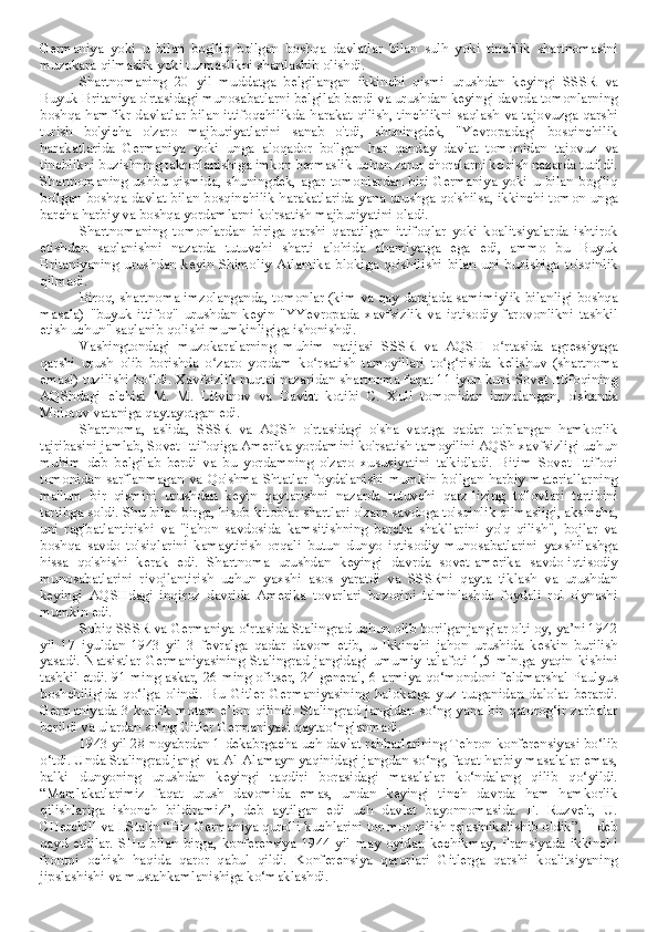 Germaniya   yoki   u   bilan   bog'liq   bo'lgan   boshqa   davlatlar   bilan   sulh   yoki   tinchlik   shartnomasini
muzokara qilmaslik yoki tuzmaslikni shartlashib olishdi. 
Shartnomaning   20   yil   muddatga   belgilangan   ikkinchi   qismi   urushdan   keyingi   SSSR   va
Buyuk Britaniya o'rtasidagi munosabatlarni belgilab berdi va urushdan keyingi davrda tomonlarning
boshqa hamfikr davlatlar bilan ittifoqchilikda harakat qilish, tinchlikni saqlash va tajovuzga qarshi
turish   bo'yicha   o'zaro   majburiyatlarini   sanab   o'tdi,   shuningdek,   "Yevropadagi   bosqinchilik
harakatlarida   Germaniya   yoki   unga   aloqador   bo'lgan   har   qanday   davlat   tomonidan   tajovuz   va
tinchlikni buzishning takrorlanishiga imkon bermaslik uchun zarur choralarni ko'rish nazarda tutildi.
Shartnomaning ushbu  qismida, shuningdek, agar tomonlardan  biri  Germaniya  yoki u  bilan  bog'liq
bo'lgan boshqa davlat bilan bosqinchilik harakatlarida yana urushga qo'shilsa, ikkinchi tomon unga
barcha harbiy va boshqa yordamlarni ko'rsatish majburiyatini oladi.
Shartnomaning   tomonlardan   biriga   qarshi   qaratilgan   ittifoqlar   yoki   koalitsiyalarda   ishtirok
etishdan   saqlanishni   nazarda   tutuvchi   sharti   alohida   ahamiyatga   ega   edi,   ammo   bu   Buyuk
Britaniyaning   urushdan   keyin   Shimoliy   Atlantika   blokiga   qo'shilishi   bilan   uni   buzishiga   to'sqinlik
qilmadi.
Biroq, shartnoma imzolanganda, tomonlar (kim va qay darajada samimiylik bilanligi boshqa
masala)   "buyuk   ittifoq"   urushdan   keyin   "YYevropada   xavfsizlik   va   iqtisodiy   farovonlikni   tashkil
etish uchun" saqlanib qolishi mumkinligiga ishonishdi.
Vashingtondagi   muzokaralarning   muhim   natijasi   SSSR   va   AQSH   o rtasida   agressiyagaʻ
qarshi   urush   olib   borishda   o zaro   yordam   ko rsatish   tamoyillari   to g risida   kelishuv   (shartnoma	
ʻ ʻ ʻ ʻ
emas!) tuzilishi bo ldi. Xavfsizlik nuqtai nazaridan shartnoma faqat 11 iyun kuni Sovet Ittifoqining	
ʻ
AQShdagi   elchisi   M.   M.   Litvinov   va   Davlat   kotibi   C.   Xull   tomonidan   imzolangan,   o'shanda
Molotov vataniga qaytayotgan edi.
Shartnoma,   aslida,   SSSR   va   AQSh   o'rtasidagi   o'sha   vaqtga   qadar   to'plangan   hamkorlik
tajribasini jamlab, Sovet Ittifoqiga Amerika yordamini ko'rsatish tamoyilini AQSh xavfsizligi uchun
muhim   deb   belgilab   berdi   va   bu   yordamning   o'zaro   xususiyatini   ta'kidladi.   Bitim   Sovet   Ittifoqi
tomonidan  sarflanmagan  va  Qo'shma  Shtatlar  foydalanishi   mumkin  bo'lgan  harbiy  materiallarning
ma'lum   bir   qismini   urushdan   keyin   qaytarishni   nazarda   tutuvchi   qarz-lizing   to'lovlari   tartibini
tartibga soldi. Shu bilan birga, hisob-kitoblar shartlari o'zaro savdoga to'sqinlik qilmasligi, aksincha,
uni   rag'batlantirishi   va   "jahon   savdosida   kamsitishning   barcha   shakllarini   yo'q   qilish",   bojlar   va
boshqa   savdo   to'siqlarini   kamaytirish   orqali   butun   dunyo   iqtisodiy   munosabatlarini   yaxshilashga
hissa   qo'shishi   kerak   edi.   Shartnoma   urushdan   keyingi   davrda   sovet-amerika   savdo-iqtisodiy
munosabatlarini   rivojlantirish   uchun   yaxshi   asos   yaratdi   va   SSSRni   qayta   tiklash   va   urushdan
keyingi   AQSHdagi   inqiroz   davrida   Amerika   tovarlari   bozorini   ta'minlashda   foydali   rol   o'ynashi
mumkin edi. 
Sobiq SSSR va Germaniya o‘rtasida Stalingrad uchun olib borilganjanglar olti oy, ya’ni 1942
yil   17   iyuldan   1943   yil   3   fevralga   qadar   davom   etib,   u   Ikkinchi   jahon   urushida   keskin   burilish
yasadi.   Natsistlar   Germaniyasining   Stalingrad   jangidagi   umumiy   talafoti   1,5   mln.ga   yaqin   kishini
tashkil etdi. 91 ming askar, 26 ming ofitser, 24 general, 6-armiya qo‘mondoni feldmarshal Paulyus
boshchiligida   qo‘lga   olindi.   Bu   Gitler   Germaniyasining   halokatga   yuz   tutganidan   dalolat   berardi.
Germaniyada 3 kunlik motam e’lon qilindi. Stalingrad jangidan so‘ng yana bir qatorog‘ir  zarbalar
berildi va ulardan so‘ng Gitler Germaniyasi qaytao‘nglanmadi.
1943 yil 28 noyabrdan 1 dekabrgacha uch davlat rahbarlarining Tehron konferensiyasi bo‘lib
o‘tdi. Unda Stalingrad jangi va Al-Alamayn yaqinidagi jangdan so‘ng, faqat harbiy masalalar emas,
balki   dunyoning   urushdan   keyingi   taqdiri   borasidagi   masalalar   ko‘ndalang   qilib   qo‘yildi.
“Mamlakatlarimiz   faqat   urush   davomida   emas,   undan   keyingi   tinch   davrda   ham   hamkorlik
qilishlariga   ishonch   bildiramiz”,   deb   aytilgan   edi   uch   davlat   bayonnomasida.   F.   Ruzvelt,   U.
CHerchill va I.Stalin “Biz Germaniya qurolli kuchlarini tor-mor qilish rejasinikelishib oldik”, – deb
qayd   etdilar.   SHu   bilan   birga,   konferensiya   1944   yil   may   oyidan   kechikmay,   Fransiyada   ikkinchi
frontni   ochish   haqida   qaror   qabul   qildi.   Konferensiya   qarorlari   Gitlerga   qarshi   koalitsiyaning
jipslashishi va mustahkamlanishiga ko‘maklashdi. 