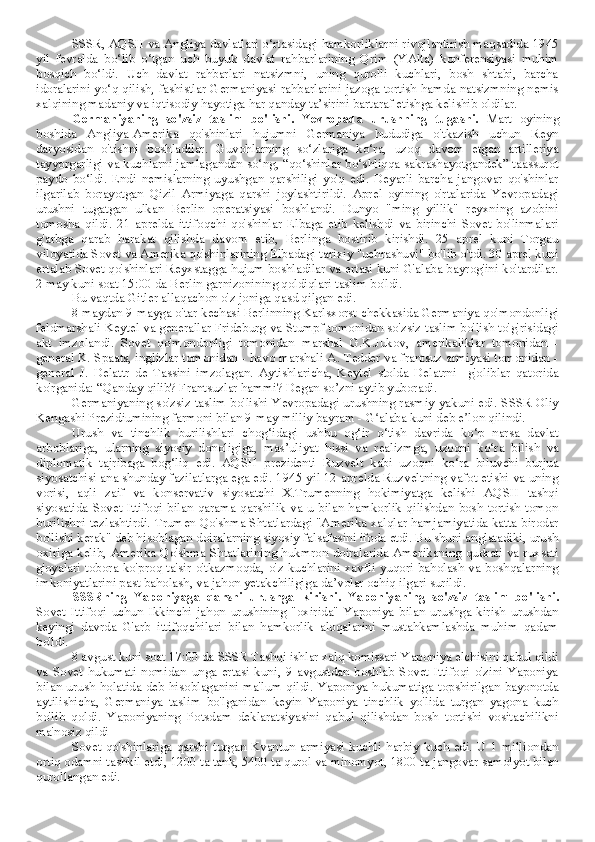 SSSR, AQSH va Angliya davlatlari o‘rtasidagi hamkorliklarni rivojlantirish maqsadida 1945
yil   fevralda   bo‘lib   o‘tgan   uch   buyuk   davlat   rahbarlarining   Qrim   (YAlta)   konferensiyasi   muhim
bosqich   bo‘ldi.   Uch   davlat   rahbarlari   natsizmni,   uning   qurolli   kuchlari,   bosh   shtabi,   barcha
idoralarini yo‘q qilish, fashistlar Germaniyasi rahbarlarini jazoga tortish hamda natsizmning nemis
xalqining madaniy va iqtisodiy hayotiga har qanday ta’sirini bartaraf etishga kelishib oldilar.
Germaniyaning   so'zsiz   taslim   bo'lishi.   Yevropada   urushning   tugashi.   Mart   oyining
boshida   Angliya-Amerika   qo'shinlari   hujumni   Germaniya   hududiga   o'tkazish   uchun   Reyn
daryosidan   o'tishni   boshladilar.   Guvohlarning   so‘zlariga   ko‘ra,   uzoq   davom   etgan   artilleriya
tayyorgarligi va kuchlarni jamlagandan so‘ng, “qo‘shinlar bo‘shliqqa sakrashayotgandek” taassurot
paydo   bo‘ldi.   Endi   nemislarning   uyushgan   qarshiligi   yo'q   edi.   Deyarli   barcha   jangovar   qo'shinlar
ilgarilab   borayotgan   Qizil   Armiyaga   qarshi   joylashtirildi.   Aprel   oyining   o'rtalarida   Yevropadagi
urushni   tugatgan   ulkan   Berlin   operatsiyasi   boshlandi.   Dunyo   "ming   yillik"   reyxning   azobini
tomosha   qildi.   21   aprelda   ittifoqchi   qo'shinlar   Elbaga   etib   kelishdi   va   birinchi   Sovet   bo'linmalari
g'arbga   qarab   harakat   qilishda   davom   etib,   Berlinga   bostirib   kirishdi.   25   aprel   kuni   Torgau
viloyatida Sovet va Amerika qo'shinlarining Elbadagi tarixiy "uchrashuvi" bo'lib o'tdi. 30 aprel kuni
ertalab Sovet qo'shinlari Reyxstagga hujum boshladilar va ertasi kuni G'alaba bayrog'ini ko'tardilar.
2 may kuni soat 15:00 da Berlin garnizonining qoldiqlari taslim bo'ldi.
Bu vaqtda Gitler allaqachon o'z joniga qasd qilgan edi.
8 maydan 9 mayga o'tar kechasi Berlinning Karlsxorst chekkasida Germaniya qo'mondonligi
feldmarshali Keytel va generallar Frideburg va Stumpf tomonidan so'zsiz taslim bo'lish to'g'risidagi
akt   imzolandi.   Sovet   qo'mondonligi   tomonidan   marshal   G.K.Jukov,   amerikaliklar   tomonidan   -
general K. Spaats, inglizlar tomonidan - havo marshali A. Tedder va frantsuz armiyasi tomonidan -
general   J.   Delattr   de   Tassini   imzolagan.   Aytishlaricha,   Keytel   stolda   Delatrni     g'oliblar   qatorida
ko'rganida: “Qanday qilib? Frantsuzlar hammi? Degan so’zni aytib yuboradi. 
Germaniyaning so'zsiz taslim bo'lishi Yevropadagi urushning rasmiy yakuni edi. SSSR Oliy
Kengashi Prezidiumining farmoni bilan 9-may milliy bayram - G alaba kuni deb e lon qilindi.ʻ ʼ
Urush   va   tinchlik   burilishlari   chog‘idagi   ushbu   og‘ir   o‘tish   davrida   ko‘p   narsa   davlat
arboblariga,   ularning   siyosiy   donoligiga,   mas’uliyat   hissi   va   realizmga,   uzoqni   ko‘ra   bilish   va
diplomatik   tajribaga   bog‘liq   edi.   AQSH   prezidenti   Ruzvelt   kabi   uzoqni   ko‘ra   biluvchi   burjua
siyosatchisi ana shunday fazilatlarga ega edi. 1945-yil 12-aprelda Ruzveltning vafot etishi va uning
vorisi,   aqli   zaif   va   konservativ   siyosatchi   X.Trumenning   hokimiyatga   kelishi   AQSH   tashqi
siyosatida Sovet  Ittifoqi  bilan qarama-qarshilik  va u  bilan hamkorlik  qilishdan  bosh  tortish tomon
burilishni tezlashtirdi. Trumen Qo'shma Shtatlardagi "Amerika xalqlar hamjamiyatida katta birodar
bo'lishi kerak" deb hisoblagan doiralarning siyosiy falsafasini ifoda etdi. Bu shuni anglatadiki, urush
oxiriga kelib, Amerika Qo'shma Shtatlarining hukmron doiralarida Amerikaning qudrati va ruxsati
g'oyalari tobora ko'proq ta'sir o'tkazmoqda, o'z kuchlarini xavfli yuqori baholash va boshqalarning
imkoniyatlarini past baholash, va jahon yetakchiligiga da’volar ochiq ilgari surildi.
SSSRning   Yaponiyaga   qarshi   urushga   kirishi.   Yaponiyaning   so'zsiz   taslim   bo'lishi.
Sovet   Ittifoqi   uchun   Ikkinchi   jahon   urushining   "oxirida"   Yaponiya   bilan   urushga   kirish   urushdan
keyingi   davrda   G'arb   ittifoqchilari   bilan   hamkorlik   aloqalarini   mustahkamlashda   muhim   qadam
bo'ldi.
8 avgust kuni soat 17:00 da SSSR Tashqi ishlar xalq komissari Yaponiya elchisini qabul qildi
va   Sovet   hukumati   nomidan   unga   ertasi   kuni,   9   avgustdan   boshlab   Sovet   Ittifoqi   o'zini   Yaponiya
bilan urush holatida deb hisoblaganini ma'lum qildi. Yaponiya hukumatiga topshirilgan bayonotda
aytilishicha,   Germaniya   taslim   bo'lganidan   keyin   Yaponiya   tinchlik   yo'lida   turgan   yagona   kuch
bo'lib   qoldi.   Yaponiyaning   Potsdam   deklaratsiyasini   qabul   qilishdan   bosh   tortishi   vositachilikni
ma'nosiz qildi
Sovet qo'shinlariga  qarshi  turgan Kvantun armiyasi kuchli  harbiy  kuch edi. U  1 milliondan
ortiq odamni tashkil etdi, 1200 ta tank, 5400 ta qurol va minomyot, 1800 ta jangovar samolyot bilan
qurollangan edi. 