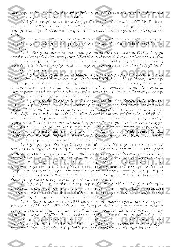 Germaniya   va   Italiya   ham   bu   siyosatni   og‘izda   go‘yo   qo‘llab-quvvatlagan   bo‘lsalarda,   amalda
frankochilar siyosatini yoqlashda davom etdilar. 
1936   yil   9   sentyabrda   Londonda   Angliya   diplomati   Lord   Plimut   boshchiligida   27   davlat
vakillaridan iborat “Aralashmaslik qo‘mitasi” tuzildi. Bu qo‘mita har bir davlatga uni o‘z hududidan
Ispaniyaga  qurol-yarog‘  o‘tkazmaslik  majburiyatini   yukladi.   Biroq  bu   siyosat  ko‘p   o‘tmay  barbod
bo‘ldi. 
G‘arb   davlatlarinig   “aralashmaslik”   va   “betaraflik”   siyosatidan   foydalangan   Germaniya   va
Italiya Ispaniya fashistlariga ko‘plab qurol-yarog‘ va ozuqa zaxiralarini etkazib berdi. AQSH bo‘lsa,
Portugaliya orqali Ispaniyaga qurol-aslaha etkazib berdi.
1936–1939   yillar   davomida   Ispaniyada   yuz   bergan   fuqarolar   urushida   AQSH,   Angliya,
Fransiya va boshqa davlatlar Ispaniya respublikachilariga xiyonat qildilar va Frankoning bu urushda
g‘alaba   qozonishiga   imkon   yaratdilar.   Ular   Franko   hukumatini   1937   yildayoq   tan   oldilar.   Rasmiy
ravishda Franko hukumati Angliya, AQSH, Fransiya va boshqa davlatlar tomonidan 1939 yil fevral-
aprel oylarida tan olindi.
1936   yil   oktyabr   oyiga   kelib,   Germaniya–Italiya   harbiy   siyosiy   bloki   vujudga   keldi   va   u
“Berlin–Rim o‘qi” nomi bilan xalqaro munosabatlar tarixiga kirdi. Bu ittifoqqa binoan, Germaniya
Italiyaning   Habashistonni   bosib   olganligini   tan   oldi   hamda   uning   Dalmatsiya,   Albaniya   va
Gretsiyani   bosib   olish   yo‘lidagi   sa’y-harakatlarini   qo‘llab-quvvatladi.   Italiya,   o‘z   navbatida,
Germaniyaning   Avstriyani   qo‘shib   olish   maqsadini   yoqlab   chiqdi.   Italiya   va   Germaniya   Ispaniya
masalasida ham bir xil pozitsiyada ekanliklarini bayon qildilar.
1936   yil   noyabrda   Germaniya   bilan   Yaponiya   o‘rtasida   “Kominternga   qarshi   ahdnoma”
tuzildi, 1937 yil noyabrda Italiya ham bu ahdnomaga qo‘shildi. Ana shu niqob ostida uch tajovuzkor
davlat   –   Germaniya,   Yaponiya   va   Italiya   dunyoni   qaytadan   bo‘lib   olish   rejasini   ishlab   chiqdilar.
Sobiq   AQSH   prezidenti   Guver   1937–1938   yillar   davomida   Yevropa   bo‘ylab   safarga   chiqdi.   O‘z
safari davomida u Angliya rahbari Galifaks hamda Gitler bilan uchrashdi. SHuningdek, u 1937 yil
noyabr   oyida   Gitler   bilan   bo‘lgan   suhbatda   Angliyaning   Germaniya   bilan   bitim   tuzishga   tayyor
ekanligini bildirdi. Hatto, Guver 1937 yilda Angliya hukumati nomidan Germaniya, Italiya, Angliya
va Fransiyadan iborat SSSRga qarshi blok tuzishni ham taklif etdi. Biroq G‘arb hukmron doiralari
orasida sog‘lom fikrlovchi, keyinchalik siyosat bobida shuhrat qozongan F.D. Ruzvelt, U.CHerchill,
SHarl de Goll singari atoqli davlat va jamoat arboblari ham bor edi.
1937   yil   iyul   oyida   Yaponiya   Xitoyga   urush   e’lon   qildi.   Yaponiya   qo‘shinlari   SHimoliy,
Markaziy   va   so‘ngra   Janubiy   Xitoyga   bostiribkirdilar.   YApon   bosqinchilari   bu   urushni   “yashin
tezligida”   amalgaoshirmoqchi   edilar.   Yaponiyaning   bosqinchilik   urushi   Xitoyda   gomindanchilarni
kommunistlar   bilan   1937   yil   sentyabr   oyida   ittifoq   tuzishga   undadi.   Xitoyda   fuqarolar   urushi
to‘xtatildi.   Yaponiyaga   qarshi   urushda   Xitoyda   birlashgan   Milliy   front   tashkil   etildi.   Sobiq   SSSR
Xitoyga   katta   yordam   berdi.   G‘arbiy   Yevropa   davlatlaridan   gitlerchilar   Germaniyasi   va   fashistik
Italiya   bilan   Myunxenda   tuzgan   bitimlaridan   ruhlangan   militaristik   Yaponiya   1938   yil   noyabr
oyidayoq   SHarqiy   Osiyoda   “yangi   tartib”   e’lon   qildi,   bu   “yangi   tartib”   SHarqiy   Osiyoda   faqat
Yaponiyaning mustamlakaviy hukmronligini o‘rnatishdan iborat edi.
Angliya,   AQSH   va   Fransiya   Yaponiya   siyosatidan   norozi   edilar.   1937   yil   noyabr   oyida
Bryusselda   xalqaro   konferensiya   chaqirildi.   Bu   konferensiya   Yaponiya   va   Xitoy   hukumatlariga
qarata   murojaatnoma   qabul   qilish   bilan   cheklanib   qoldi.   Yaponiya   hukumati   bu   murojaatnomaga
quloq solmay, o‘zining bosqinchilik siyosatini davom ettirdi.
1937–1938 yillar davomida sobiq SSSRda olib borilgan qatag‘on siyosati tariximizning qonli
sahifalarini   tashkil   etadi.   Millionlab   ziyolilar,   harbiylar,   davlat   va   jamoat   arboblari   qatag‘on
qurboniga   aylandilar.   Ular   “xalq   dushmanlari”   tamg‘asi   ostida   otib   tashlandilar   yoxud   Sibirdagi
lagerlarga   surgun   qilindilar.   Sobiq   SSSRning   tajribali   marshal   va   generallarining   otib
tashlanganligi, olim, yozuvchi va tadbirkorlarning qatag‘on qilinishi natijasida SSSRning harbiy va
mudofaa   salohiyati   zaiflashib   ketdi.   Bu   holat   Ikkinchi   jahon   urushi   davrida   uning   urushga   tayyor
emasligini ko‘rsatdi. Oqibatda, urush yillarida sobiq SSSR eng ko‘p talafot ko‘rgan davlat bo‘ldi. 