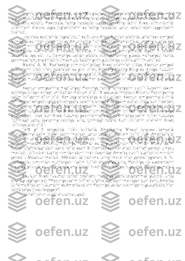 U yirik janglarda qatnashmadi, asosan Xitoyda jazo operatsiyalarini o‘tkazdi, yillar davomida
kuchli mudofaa tuzilmalarini yaratdi va o‘zining jangovar salohiyati va yuksak ma’naviyatini saqlab
qoldi.   Shu   sababli,   Yevropada   harbiy   harakatlar   tugagandan   so'ng   darhol   Sovet   qo'mondonligi
qo'shinlarni   sharqqa   qayta   joylashtirishni   va   harbiy   harakatlar   uchun   tezkor   rejani   tayyorlashni
boshladi.
Eng qisqa vaqt ichida Baykalorti, 1 va 2-Uzoq Sharq frontlari tarkibida uchta havo armiyasi
ko'magida va Tinch  okean floti va Amur harbiy  flotiliyasi bilan hamkorlikda umumiy  kuchga ega
bo'lgan 1 million 747 ming kishidan iborat  kuchli qo'shinlar guruhi yaratildi. Sovet guruhi qurol va
minomyotda   dushmandan   5   baravar,   tanklarda   4   baravar   va   samolyotlarda   deyarli   3   baravar
ustunlikka   ega   edi.   Bu   Germaniya   ustidan   g'alaba   qozonganlarning   yuksak   ma'naviyati   haqida
gapirmasa ham, eng chidab bo'lmas mudofaalarni yorib yuborishga qodir kuchli "musht" edi.
Marshal   A.   M.   Vasilevskiy   qo'mondonligidagi   Sovet   qo'shinlari   oldiga   Kvantun   armiyasi
qo'shinlarini   o'rab   olish,   parchalash   va   yo'q   qilish,   Shimoliy-Sharqiy   Xitoy   va   Koreya   hududini
yapon bosqinchilaridan ozod qilish vazifasi qo'yildi. Sovet qo'shinlari uch tomondan harakat qilib,
dushman   mudofaasini   yorib   o'tishlari   va   dushman   guruhini   o'rab   olishlari   uchun   olti   kun   kerak
bo'ldi.
Kvantun   armiyasining   mag'lubiyati   Yaponiya   harbiy   rahbariyatini   qurolli   kurashni   davom
ettirishga bo'lgan so'nggi umidlaridan mahrum qildi. 15 avgustda imperator Xiroxito Yaponiyaning
taslim   bo‘lganini   e’lon   qildi.   Samuray   an'analariga   sodiq   qolgan   Kvantun   armiyasining   alohida
bo'linmalari sentyabr oyining boshigacha qarshilik ko'rsatishda davom etdilar. O'sha kuni Prezident
Trumenning   Yaponiya   qurolli   kuchlarining   taslim   bo'lishi   to'g'risidagi   buyrug'iga   ko'ra,   g'alati
"unutish"   tufayli   Kuril   orollari   Sovet   qo'shinlari   tomonidan   taslim   bo'lishni   qabul   qilish   zonasiga
kiritilmagan.   Ertasi   kuni   Sovet   hukumati   yaponlarning   sovet   qo'shinlariga   taslim   bo'lish   hududiga
"Qrimdagi   uchta   davlatning   qaroriga   ko'ra,   Qrimdagi   barcha   Kuril   orollarini   qo'shishni   Sovet
Ittifoqiga talab qildi".
1945   yil   2   sentyabrda   Tokio   ko'rfazida   Amerikaning   Missuri   jangovar   kemasida
Yaponiyaning   taslim   bo'lish   aktini   imzolash   uchun   tantanali   marosim   bo'lib   o'tdi.   Amerikaliklar
tomonidan ushbu kemani tanlash tasodifiy emas edi. Prezident Truman Missuri shtatidan edi. Davlat
rahbari,   imperator   Xiroxito,   Yaponiya   hukumati   va   Oliy   qo‘mondonlik   nomidan   so‘zsiz   taslim
bo‘lish   to‘g‘risidagi   aktni   tashqi   ishlar   vaziri   Si   Gemitsu   va   Bosh   shtab   boshlig‘i   general   Umezu
imzoladi. Ittifoqdosh kuchlar nomidan aktni Tinch okeanidagi Amerika qurolli kuchlari qo'mondoni
general   J.Makartur   imzoladi.   SSSRdan   dalolatnoma   uning   imzosi   bilan   general-leytenant   K.   N.
Derevyanko   tomonidan   muhrlangan.   Taslim   bo'lish   shartlariga   ko'ra,   Yaponiya   o'z   suverenitetini
butunlay   yo'qotdi   va   uning   barcha   amaldorlari   bosqinchi   hokimiyat   buyrug'ini   bajarishga   majbur
bo'ldi.
Shu   kuni   Sovet   hukumati   rahbari   prezident   Trumenga   tabrik   telegrammasi   yubordi.   Unda
shunday  deyilgan  edi:  “Yaponiya  taslim  bo‘lish  to‘g‘risidagi  aktni  imzolagan  kuni  sizni,  Amerika
Qo‘shma Shtatlari hukumatini va Amerika xalqini Yaponiya ustidan qozonilgan buyuk g‘alaba bilan
tabriklashga ijozat bergaysiz”.
Ikkinchi jahon urushi shu tariqa tugadi.  