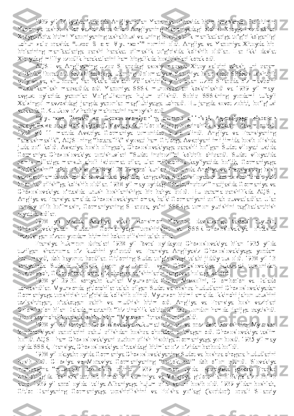 1939   yil   24   iyulda   Tokioda   Angliya   bilan   Yaponiya   o‘rtasida   bitim   imzolandi.   Bu   bitimni
Yaponiya   tashqi   ishlar   vaziri   Arita   bilan   Angliyaning   Yaponiyadagi   elchisi   Kreygi   imzoladilar.
Kreygi-Arita bitimi Yaponiyaning tashabbusi va uning bosqinchilik manfaatlariga to‘g‘ri kelganligi
uchun   xalq   orasida   “Uzoq   SHarq   Myunxeni”   nomini   oldi.   Angliya   va   Yaponiya   Xitoyda   bir-
birlarining   manfaatlariga   qarshi   harakat   qilmaslik   to‘g‘risida   kelishib   oldilar.   Har   ikki   davlat
Xitoydagi milliy-ozodlik harakatlarini ham birgalikda bostirishlari kerak edi.
AQSH   va   Angliyaning   Uzoq   SHarqdagi   asosiy   maqsadi   Xitoy   xalqini   talash,   uni   qaram
qilishdan iborat edi. SHu bilan birga, ularning diplomatiyasi Yaponiya bilan sobiq SSSRni urishtirib
qo‘yish   va,   shu   orqali,   har   ikkala   davlatni   zaiflashtirish   yo‘li   bilan   Uzoq   SHarqda   o‘z   mavqeini
mustahkamlash   maqsadida   edi.   Yaponiya–SSSR   munosabatlari   keskinlashdi   va   1939   yil   may-
avgust   oylarida   yaponlar   Mo‘g‘ulistonga   hujum   qilishdi.   Sobiq   SSSRning   yordami   tufayli
Xalxingol   mavzesidagi   jangda   yaponlar   mag‘lubiyatga   uchradi.   Bu   jangda   sovet   zobiti,   bo‘lg‘usi
sarkarda G.K.Jukov o‘z harbiy mahoratini namoyish etdi.
“Myunxen   fitnasi”   va   Chexoslovakiyaning   qurbon   qilinishi.   Agressiyaga   nisbatan
loqaydlik va beparvolik siyosati .  Yevropada Gitler o‘zining bosqinchilik siyosatini davom ettirdi.
1938   yil   11   martda   Avstriya   Germaniya   tomonidan   bosib   olindi.   Angliya   va   Fransiyaning
“aralashmaslik”, AQSHning “betaraflik” siyosati ham Gitlerga Avstriyani imi-jimida bosib olishda
juda   qo‘l   keldi.   Avstriya   bosib   olingach,   Chexoslovakiyaga   qarashli   bo‘lgan   Sudet   viloyati   ustida
Germaniya–Chexoslovakiya   tortishuvlari   “Sudet   inqirozi”ni   keltirib   chiqardi.   Sudet   viloyatida
nemis   millatiga   mansub   aholi   istiqomat   qilar,   ular   millatchilik   kayfiyatida   bo‘lib,   Germaniyaga
“birlashishni” talab qildilar. 1938 yil 28-29 aprel kunlari Londonda Angliya va Fransiyaning bosh
vazirlari   hamda   tashqi   ishlar   vazirlari   yig‘ilib,   kengashda   Sudet   viloyati   muammosini   “tinch   yo‘l
bilan hal qilish”ga kelishib oldilar. 1938 yil may oyidagi “Sudet inqirozi” natijasida Germaniya va
Chexoslovakiya   o‘rtasida   urush   boshlanishiga   bir   bahya   qoldi.   Bu   qarama-qarshilikda   AQSH,
Angliya va Fransiya amalda Chexoslovakiyani emas, balki Germaniyani qo‘llab-quvvatladilar. Ular
qanday   qilib   bo‘lmasin,   Germaniyaning   SHarqqa,   ya’ni   SSSRga   tomon   yurishini   rag‘batlantirish
niyatida edilar. 
1938   yil   yozida   Angliya   vakili   Rensimen   Yevropa   davlatlariga   tashrif   buyurib,
Chexoslovakiyadan   Sudetni   Germaniyaga   topshirishni   va   SSSR–Chexoslovakiya   o‘rtasida
imzolangan o‘zaro yordam bitimini bekor qilishni talab qildi.
Fransiya   hukmron   doiralari   1938   yil   fevral   oyidayoq   Chexoslovakiya   bilan   1935   yilda
tuzilgan   shartnoma   o‘z   kuchini   yo‘qotdi   va   Fransiya   Angliyasiz   Chexoslovakiyaga   yordam
berolmaydi, deb bayonot  berdilar. Gitlerning Sudet to‘g‘risidagi  talabi jiddiy tus oldi. 1938 yil 13
sentyabrda   Sudetda   fashistik   isyon   yuz   berdi.   Isyon   Chexoslovakiya   hukumati   tomonidan
bostirilgach, Gitler g‘azablanib, o‘z chegara qo‘shinlarini jangovar holatga keltirdi.
1938   yil   29-30   sentyabr   kunlari   Myunxenda   Gitler,   Mussolini,   CHemberlen   va   Dalade
uchrashdilar.  Myunxenda  gitlerchilar  talab  qilgan  Sudet  va  boshqa  hududlarni   Chexoslovakiyadan
Germaniyaga topshirish to‘g‘risida kelishib olindi. Myunxen bitimi amalda Ikkinchi jahon urushini
tezlashtirgan,   o‘taketgan   qabih   va   mudhish   bitim   edi.   Angliya   va   Fransiya   bosh   vazirlari
CHemberlen bilan Dalade maqtanib “biz tinchlik keltirdik”  deb, London hamda Parijga qaytishdi.
Biroq keyinchalik tarixda ushbu bitim “Myunxen fitnasi” nomini oldi.
1938  yil   30  sentyabr  Chexoslovakiya  hukumati   a’zolari   va   prezident   Beneshning  Myunxen
konferensiyasi   qarorlarini   qabul   qilishdan   boshqa   choralari   qolmagan   edi.   Chexoslovakiya   taslim
bo‘ldi. AQSH ham Chexoslovakiyani qurbon qilish hisobiga Germaniyaga yon bosdi. 1935 yil may
oyida SSSR, Fransiya, Chexoslovakiya o‘rtasidagi bitimlar o‘z-o‘zidan barbod bo‘ldi.
1938 yil oktyabr oyida Germaniya Chexoslovakiyaning Sudet va boshqa chegara hududlarini
bosib   oldi.   CHexiya   va   Moraviya   Germaniyaning   “protektorati”   deb   e’lon   qilindi.   Slovakiya
nomigagina   “mustaqil”   deb   e’lon   qilindi.   1939   yil   mart   oyida   Ispaniyada   general   Franko
boshchiligida   fashistik   tartibot   o‘rnatildi.   Ruminiya   va   Vengriya   gitlerchilar   blokiga   a’zo   bo‘lib
kirdi. 1939 yil aprel  oyida Italiya Albaniyaga hujum qildi  va uni bosib oldi. 1939 yildan boshlab,
Gitler   Daniyaning   Germaniyaga   topshirilishini   va   Polsha   yo‘lagi   (koridori)   orqali   SHarqiy 