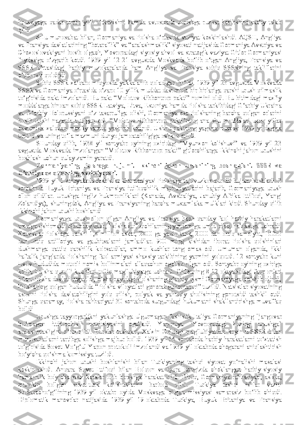 Prussiyaga   qadar   temir   yo‘l   o‘tkazishni   hamda   avtostrada   qurishga   ruxsat   berilishini   qat’iy   talab
qildi.
SHu munosabat bilan, Germaniya va Polsha o‘rtasida vaziyat keskinlashdi. AQSH, Angliya
va Fransiya davlatlarining “betaraflik” va “aralashmaslik” siyosati natijasida Germaniya Avstriya va
Chexoslovakiyani bosib olgach, Yevropadagi siyosiy ahvol va strategik vaziyat Gitler Germaniyasi
foydasiga   o‘zgarib   ketdi.   1939   yil   12-21   avgustda   Moskvada   bo‘lib   o‘tgan   Angliya,   Fransiya   va
SSSR   o‘rtasidagi   harbiy   muzokaralarda   ham   Angliya   va   Fransiya   sobiq   SSSRning   takliflarini
e’tiborsiz qoldirdi. 
Sobiq SSSR xalqaro miqyosda yakkalanib qoladigan bo‘ldi. 1939 yil 23 avgustda Moskvada
SSSR va Germaniya o‘rtasida o‘zaro 10 yillik muddat davomida bir-birlariga qarshi urush qilmaslik
to‘g‘risida pakt imzolandi. Bu pakt “Molotov-Ribbentrop pakti” nomini oldi. Bu bitimdagi maxfiy
moddalarga binoan sobiq SSSR Latviya, Litva, Estoniya hamda Polsha tarkibidagi G‘arbiy Ukraina
va   G‘arbiy   Belorussiyani   o‘z   tasarrufiga   olishi,   Germaniya   esa   Polshaning   barcha   qolgan   erlarini
bosib   olishi   nazarda   tutilgan   edi.   “Molotov-Ribbentrop   pakti”ning   ana   shu   moddalari   uzoq   yillar
davomida  xalqdan  maxfiy   tarzda  yashirib   kelindi.  Ushbu  paktning   yagona  nusxasi  1989  yildagina
topildi va uning to‘la mazmuni dunyo jamoatchiligiga oshkor etildi.
SHunday   qilib,   1938   yil   sentyabr   oyining   oxiridagi   “Myunxen   kelishuvi”   va   1939   yil   23
avgustda Moskvada imzolangan “Molotov-Ribbentrop pakti” gitlerchilarga Ikkinchi jahon urushini
boshlash uchun qulay zamin yaratdi.
Germaniyaning   Polshaga   hujumi.   Ikkinchi   jahon   urushining   boshlanishi.   SSSR   va
G'arbiy davlatlarning pozitsiyalari.
1939 yil 1 sentyabrda fashistlar Germaniyasi Polshaga tajovuzkor qurolli hujum boshladi. 3
sentabrda   Buyuk   Britaniya   va   Fransiya   ittifoqchilik   majburiyatlarini   bajarib,   Germaniyaga   urush
e'lon   qildilar.   Urushga   ingliz   hukmronliklari   (Kanada,   Avstraliya,   Janubiy   Afrika   Ittifoqi,   Yangi
Zelandiya), shuningdek, Angliya va Fransiyaning barcha mustamlaka mulklari kirdi. Shunday qilib
Ikkinchi jahon urushi boshlandi
Germaniyaga   urush   e'lon   qilgan   Angliya   va   Fransiya   hech   qanday   faol   harbiy   harakatlarni
amalga oshirmadi. Shunday qilib, Polsha ittifoqchilarning yordamiga umid qilib, halokatga uchradi.
Natsistlar  Polshaga  qarshi  1,8  million   askar,  2800  ga  yaqin  tank,  2000  dan  ortiq  samolyot,  10000
dan   ortiq   artilleriya   va   gaubitsalarni   jamladilar.   900   ming   kishidan   iborat   Polsha   qo'shinlari
dushmanga   qattiq   qarshilik   ko'rsatdilar,   ammo   kuchlar   teng   emas   edi.   Umuman   olganda,   ikki
haftalik   janglarda  Polshaning  faol  armiyasi  shaxsiy  tarkibining  yarmini   yo'qotdi.  12  sentyabr  kuni
Lvov   hududida   motorli  nemis   bo'linmalari   allaqachon  egallab   olgan  edi.   Sentyabr  oyining  oxiriga
kelib,   Polsha   qurolli   kuchlari  to'liq  mag'lubiyatga  uchradi.  Gitlerning   8-12   oktyabrdagi   farmonlari
bilan Polsha davlati tugatildi, o sha paytdagi Polshaning g arbiy qismi Germaniyaga qo shib olindi,ʻ ʻ ʻ
Polshaning qolgan hududida “Polsha viloyatlari general-gubernatori” tuzildi. Natsistlar siyosatining
asosini   Polsha   davlatchiligini   yo'q   qilish,   polyak   va   yahudiy   aholisining   genotsidi   tashkil   etdi.
Shunga qaramay, Polsha rahbariyati 30 sentabrda surgundagi hukumatni shakllantirishga muvaffaq
bo'ldi
Urushga   tayyorgarlikni   yakunlashga   ulgurmagan   fashistik   Italiya   Germaniyaning   "jangovar
bo'lmagan   ittifoqchisi"   pozitsiyasini   egalladi.   Yaponiya   "Yevropadagi   hozirgi   urushga"
aralashmasligini   e'lon   qildi.   Bundan   tashqari,   Xalxin   Goldagi   mag'lubiyatdan   keyin   u   SSSR   bilan
munosabatlarni tartibga solishga majbur bo'ldi. 1939-yil 16-sentabrda harbiy harakatlarni to xtatish	
ʻ
to g risida Sovet-Mo g ul-Yapon protokoli imzolandi va 1939-yil oktabrda chegarani aniqlashtirish	
ʻ ʻ ʻ ʻ
bo yicha qo shma komissiya tuzildi.
ʻ ʻ
Ikkinchi   jahon   urushi   boshlanishi   bilan   Turkiyaning   tashqi   siyosat   yo nalishi   masalasi	
ʻ
keskinlashdi.   Anqara   Sovet   Ittifoqi   bilan   Bolqon   va   Qora   dengizda   cheklangan   harbiy-siyosiy
hamkorlik   bo'yicha   muzokaralar   olib   borishga   harakat   qildi.   Biroq,   Germaniya   rahbariyati,   aslida,
mumkin   bo'lgan   sovet-turk   kelishuvlarini   barbod   qildi.   Turkiya   tashqi   ishlar   vaziri
Sh.Saracho g lining   1939-yil   oktabr   oyida   Moskvaga   qilgan   missiyasi   samarasiz   bo lib   chiqdi.	
ʻ ʻ ʻ
Diplomatik   manevrlar   natijasida   1939-yil   19-oktabrda   Turkiya,   Buyuk   Britaniya   va   Fransiya 