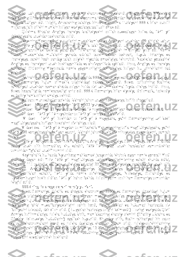 o rtasida   uch   tomonlama   o zaro   yordam   shartnomasi   imzolandi.   Shartnomada   YYevropaʻ ʻ
davlatining O‘rta yer dengizi va Bolqonda shartnoma ishtirokchilaridan biriga qarshi tajovuzkorligi
nazarda   tutilgan   edi.   To'g'ri,   Anqaraning   talabiga   binoan   shartnoma   Turkiyani   SSSR   bilan   qurolli
mojaroga jalb qilishi mumkin bo'lgan vaziyatlarga taalluqli emas edi.
Qo'shma   Shtatlar   Angliya-Fransiya   koalitsiyasini   qo'llab-quvvatlagan   bo'lsa-da,   1941   yil
dekabrigacha urushdan tashqarida qoldi.
Reyxning Yevropadagi yutuqlarini mustahkamlash va Angliyani urushdan olib chiqish uchun
Gitler   1939   yil   oktyabr   oyida   o'zining   "tinchlik   takliflari"   ni   aytdi.   Uning   ta'kidlashicha,   Versal
tinchlik   shartnomasi   asosida   yaratilgan   Polshaning   qayta   tiklanish   imkoniyati   yo'q   edi.   Nemis
Fureri,   mustamlaka   mulklarini   yanada   adolatli   taqsimlashdan   tashqari,   Buyuk   Britaniya   va
Fransiyaga   qarshi   hech   qanday   talab   qo'yish   niyatida   emasligiga   ishontirdi.   Natsistlar   yetakchisi
Angliya va Fransiyani urush boshlaganlikda va cho’zganlikda aybladi. Biroq, Angliya va Fransiya
rahbarlari   Gitlerning   Yevropada   nemis   gegemonligini   tan   olishga   bo'lgan   bu   urinishlarini   rad
etishdi.
Ikkinchi jahon urushining dastlabki davrida SSSR tashqi siyosati 1939 yil avgustda tuzilgan
Sovet-Germaniya   hujum   qilmaslik   to'g'risidagi   paktga   asoslandi.   Sovet   Ittifoqining   Stalinist
rahbariyati urushdan rasman chetda qolgan holda o'zi uchun maksimal foyda olishga intildi. Biroq,
Sovet   betarafligida   nemisparastligi   aniq   edi.   SSSR   Germaniya   bilan   siyosiy,   diplomatik,   iqtisodiy
va harbiy hamkorlikni amalga oshirdi.
Xalqaro munosabatlar tarixida Ikkinchi jahon urushi besh davrga bo‘lib o‘rganiladi.
I davr – 1939 yil 1 sentyabrdan 1941 yil 22 iyungacha.
II davr – 1941 yil 22 iyundan to 1942 yil 19 noyabrgacha bo‘lgan bosqichni qamrab oladi.
III davr – 1942 yil 19 noyabrdan to 1943 yil oxirigacha cho‘zildi.
IV   davr   –   1944   yil   boshidan   to   1945   yil   9   maygacha,   ya’ni   Germaniyaning   uzil-kesil
mag‘lubiyatigacha bo‘lgan bosqichni o‘z ichiga oladi.
V davr esa – 1945 yil 9 maydan to militaristik Yaponiyaning to‘la mag‘lubiyatigacha, ya’ni
1945 yil 2 sentyabrgacha bo‘lgan vaqtni, Ikkinchi jahon urushi o‘z nihoyasiga etgan davrni, qamrab
oladi.
1939 yil sentyabrda urush boshlangach, na Angliya, na Fransiya Germaniyaga qarshi G‘arbda
qat’iy   urush   olib   bormadilar,   shu   sababli,   1939–1940   yilgi   urush   harakatlari   zamondoshlar
tomonidan “g‘alati urush” nomini oldi.
Keyinchalik bu haqda Nyurnberg mahkamasi jarayonida ishtirok etgan nemis generali Yodl
shunday   degan   edi:   “Biz   1939   yil   mag‘lubiyatga   uchramaganligimizning   sababi   shunda   ediki,
o‘shanda   110   ta   ingliz   va   fransuz   diviziyalari   atigi   23   nemis   diviziyasiga   qarshi   qat’iy   urush   olib
bormadi”.   Angliya   va   Fransiyaning   Germaniya   bosqinchilariga   qarshi   qat’iy   urush   olib
bormaganliklari   sababli,   1940   yilda   nemis   qo‘shinlari   Daniya,   Norvegiya,   Gollandiya   va
Lyuksemburgni bosib oldilar. 1940 yil bahor faslida Bolqon yarim oroli ham Germaniya tomonidan
ishg‘ol etildi.
SSSRning Polshaga qarshi harbiy yurishi.
Sovet-Germaniya   do'stlik   va   chegara   shartnomasi   SSSR   va   Germaniya   o'rtasidagi   hujum
qilmaslik   to'g'risidagi   shartnomaga   ilova   qilingan   maxfiy   protokolga   muvofiq   Sovet   rahbariyati
Polshaga hujum qilishga tayyorgarlik ko'rayotgan edi. 17-sentyabrda urushning boshlanishi Polsha
davlatining   ichki   muvaffaqiyatsizligini   ochib   berdi,   Polsha   davlati   va   hukumati   haqiqatda   o'z
faoliyatini to'xtatdi, deb e'lon qildi. (Bu gaplar haqiqatga to‘g‘ri kelmasdi.) Hozirgi vaziyatda Qizil
Armiya bo‘linmalariga  Polsha  hududiga kirib,  mamlakatning sharqiy  qismini  (G‘arbiy  Ukraina  va
G‘arbiy   Belorussiya   hududlarini)   egallash   buyurildi.   Shunday   qilib,   Stalin   rahbariyati   bir   qator
xalqaro   shartnomalarni   buzdi   va   Polsha   davlatiga   sharqdan   hujum   qildi.   Polsha   qo shinlarining	
ʻ
deyarli qarshiliklariga duch kelmay, Qizil Armiya 12 kun ichida g arbga qarab 250-350 km yurib,	
ʻ
13   millionga   yaqin   aholiga   ega   Polsha   hududining   yarmiga   yaqinini   egalladi.   Bosib   olingan
hududlarni sovetlashtirish boshlandi 