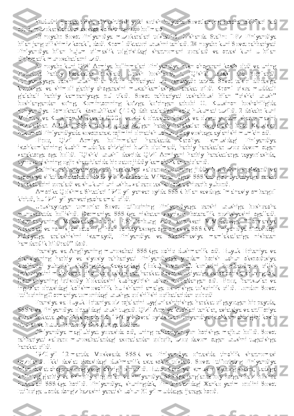 Hududni   ijaraga   olish,   almashtirish   yoki   sotish   bo'yicha   Sovetlarning   barcha   takliflari   rad
etildi, muzokaralarda murosaga kelishning iloji bo'lmadi.
13-noyabr   Sovet-Finlyandiya   muzokaralari   to'xtatildi.   O'shanda   Stalin:   "Biz   Finlyandiya
bilan jang qilishimiz kerak", dedi. Kreml diktatori urushni tanladi. 28-noyabr kuni Sovet rahbariyati
Finlyandiya   bilan   hujum   qilmaslik   to'g'risidagi   shartnomani   qoraladi   va   ertasi   kuni   u   bilan
diplomatik munosabatlarni uzdi.
30-noyabr   kuni   Qizil   Armiya   bo'linmalari   Finlyandiya   bilan   chegarani   kesib   o'tdi   va   uning
hududida   harbiy   harakatlar   boshladi.   Urush   boshlandi,   u   "Qishki   urush"   deb   nomlandi.
Finlyandiyaga   qarshi   urush   bilan   Stalin   rahbariyati   uni   qandaydir   tarzda   Sovet   ta'siri   doirasiga
kiritishga   va   shimoli-g'arbiy   chegarasini   mustahkamlashga   harakat   qildi.   Kreml   qisqa   muddatli
g'alabali   harbiy   kampaniyaga   pul   tikdi.   Sovet   rahbariyati   tashabbusi   bilan   “qishki   urush”
boshlangandan   so‘ng,   Kominternning   ko‘zga   ko‘ringan   arbobi   O.   Kuusinen   boshchiligida
Finlyandiya   Demokratik   Respublikasi   (FDR)   deb   ataladigan   xalq   hukumati   tuzildi.   2   dekabr   kuni
Molotov  va Kuusinen Moskvada CCCP  va FDR o'rtasida do'stlik va o'zaro yordam shartnomasini
imzoladilar.   Aftidan,   SSSR   uchun   qulay   bo'lgan   harbiy   harakatlar   rivojlanishi   bilan   Kuusinen
hukumati Finlyandiyada sovetparast rejimini o'rnatish uchun qulay vositaga aylanishi mumkin edi.
Biroq,   Qizil   Armiya   bo'linmalari   harakatda   Kareliya   Istmusidagi   Finlyandiya
istehkomlarining   kuchli   mudofaa   chizig'ini   buzib   o'tolmadi,   harbiy   harakatlar   uzoq   davom   etgan
xarakterga   ega   bo'ldi.   "Qishki   urush"   davrida   Qizil   Armiyani   harbiy   harakatlarga   tayyorlashda,
ayniqsa qishning og'ir sharoitlarida bir qator jiddiy kamchiliklar aniqlandi.
Stalinist   rahbariyatning   xatti-harakatlari   xalqaro   huquqning   jiddiy   buzilishini   anglatardi   va
agressiya sifatida baholandi. 1939 yil 14 dekabrda Millatlar Ligasi SSSRning Finlyandiyaga qarshi
harakatlarini qoraladi va shu kuni uni ushbu xalqaro tashkilotdan chiqarib yubordi.
Amerika Qo'shma Shtatlari 1940 yil yanvar oyida SSSR bilan savdoga "ma'naviy embargo"
kiritdi, bu 1941 yil yanvarigacha amal qildi.
Urushayotgan   tomonlar   Sovet   Ittifoqining   Finlyandiyaga   qarshi   urushiga   boshqacha
munosabatda   bo'lishdi.   Germaniya   SSSRga   nisbatan   xayrixoh   betaraflik   pozitsiyasini   egalladi.
Germaniyaning   Moskvadagi   elchisi   F.Shulenburg   xalq   komissari   V.Molotovga   “Germaniya
hukumati va nemis jamoatchiligi hech qanday asosga ega emas va SSSR va Finlyandiya o rtasidagiʻ
ziddiyatga   aralashishni   istamaydi,   Finlyandiya   va   Skandinaviya   mamlakatlariga   nisbatan
hamdardlik bildiradi” dedi.
Fransiya   va   Angliyaning   munosabati   SSSRga   ochiq   dushmanlik   edi.   Buyuk   Britaniya   va
Fransiyaning   harbiy   va   siyosiy   rahbariyati   Finlyandiyaga   yordam   berish   uchun   ekspeditsiya
kuchlarini   yuborish,   shuningdek,   Kavkazdagi   (Boku)   sovet   neft   konlarini   bombardimon   qilish
imkoniyatini muhokama qildi. Rejalashtirilgan harakat Sovet salohiyatiga zarba berish, shuningdek,
Germaniyaning   iqtisodiy   blokadasini   kuchaytirish   uchun   mo'ljallangan   edi.   Biroq,   frantsuzlar   va
inglizlar   o'rtasidagi   kelishmovchilik   bu   ishlarni   amalga   oshirishga   to’sqinlik   qildi.   London   Sovet
Ittifoqining Germaniya tomonidagi urushga qo'shilishi oqibatlaridan qo'rqdi
Fransiya va Buyuk Britaniya o'z rejalarini uyg'unlashtirishga harakat qilgayotgan bir paytda,
SSSR va Finlyandiya o'rtasidagi urush tugadi. Qizil Armiya kuchlari tanklar, aviatsiya va artilleriya
sohasida katta ustunlikka ega bo'ldi. 1940 yil fevral oyida ular Finlyandiya istehkom chizig'ini kesib
o'tdilar va butun front bo'ylab hujumga o'tdilar.
Finlyandiya   mag'lubiyat   yoqasida   edi,   uning   rahbariyati   yon   berishga   majbur   bo'ldi.   Sovet
rahbariyati   xalqaro   munosabatlardagi   asoratlardan   qo'rqib,   uzoq   davom   etgan   urushni   tugatishga
harakat qildi.
1940-yil   12-martda   Moskvada   SSSR   va   Finlyandiya   o rtasida   tinchlik   shartnomasi	
ʻ
imzolandi.   Ikki   davlat   o'rtasidagi   dushmanlik   asta-sekin   to'xtadi.   Sovet   Ittifoqining   Finlyandiya
bilan davlat chegarasining yangi chizig'i o'rnatildi. Butun Kareliya Istmusini Vyborg shahri, Ladoga
ko'lining g'arbiy va shimoliy qirg'oqlari va Finlyandiya SSSRga janglarda boy bergan ba'zi boshqa
hududlari   SSSRga   berildi.   Finlyandiya,   shuningdek,   Fin   ko'rfazidagi   Xanko   yarim   orolini   Sovet
Ittifoqiga u erda dengiz bazasini yaratish uchun 30 yil muddatga ijaraga berdi. 