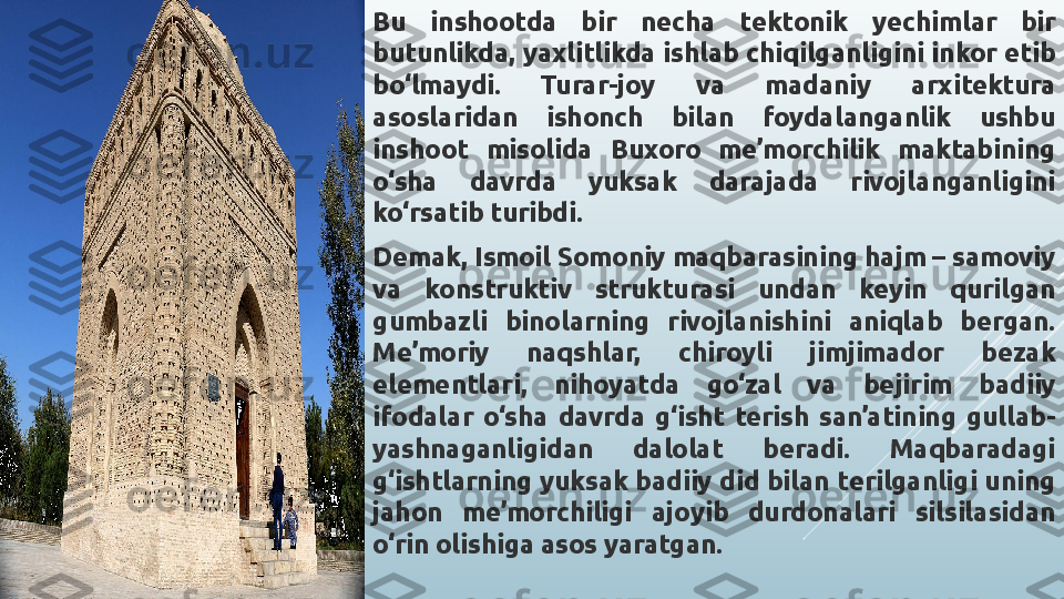 Bu  inshootda  bir  necha  tektonik  yechimlar  bir 
butunlikda, yaxlitlikda ishlab chiqilganligini inkor etib 
bo‘lmaydi.  Turar-joy  va  madaniy  arxitektura 
asoslaridan  ishonch  bilan  foydalanganlik  ushbu 
inshoot  misolida  Buxoro  me’morchilik  maktabining 
o‘sha  davrda  yuksak  darajada  rivojlanganligini 
ko‘rsatib turibdi.
Demak, Ismoil Somoniy maqbarasining hajm – samoviy 
va  konstruktiv  strukturasi  undan  keyin  qurilgan 
gumbazli  binolarning  rivojlanishini  aniqlab  bergan. 
Me’moriy  naqshlar,  chiroyli  jimjimador  bezak 
elementlari,  nihoyatda  go‘zal  va  bejirim  badiiy 
ifodalar  o‘sha  davrda  g‘isht  terish  san’atining  gullab-
yashnaganligidan  dalolat  beradi.  Maqbaradagi 
g‘ishtlarning yuksak badiiy did bilan terilganligi uning 
jahon  me’morchiligi  ajoyib  durdonalari  silsilasidan 
o‘rin olishiga asos yaratgan. 