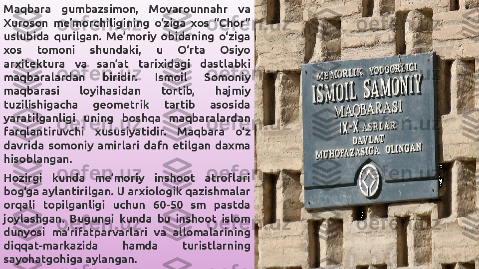 Maqbara  gumbazsimon,  Movarounnahr  va 
Xuroson  me’morchiligining  o‘ziga  xos  “Chor” 
uslubida  qurilgan.  Me’moriy  obidaning  o‘ziga 
xos  tomoni  shundaki,  u  O‘rta  Osiyo 
arxitektura  va  san’at  tarixidagi  dastlabki 
maqbaralardan  biridir.  Ismoil  Somoniy 
maqbarasi  loyihasidan  tortib,  hajmiy 
tuzilishigacha  geometrik  tartib  asosida 
yaratilganligi  uning  boshqa  maqbaralardan 
farqlantiruvchi  xususiyatidir.  Maqbara  o‘z 
davrida  somoniy  amirlari  dafn  etilgan  daxma 
hisoblangan.
Hozirgi  kunda  me’moriy  inshoot  atroflari 
bog‘ga aylantirilgan. U arxiologik qazishmalar 
orqali  topilganligi  uchun  60-50  sm  pastda 
joylashgan.  Bugungi  kunda  bu  inshoot  islom 
dunyosi  ma’rifatparvarlari  va  allomalarining 
diqqat-markazida  hamda  turistlarning 
sayohatgohiga aylangan. 