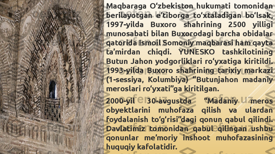 Maqbaraga  O‘zbekiston  hukumati  tomonidan 
berilayotgan  e’tiborga  to‘xtaladigan  bo‘lsak, 
1997-yilda  Buxoro  shahrining  2500  yilligi 
munosabati  bilan  Buxorodagi  barcha  obidalar 
qatorida Ismoil Somoniy maqbarasi ham qayta 
ta’mirdan  chiqdi.  YUNESKO  tashkilotining 
Butun  Jahon  yodgorliklari  ro‘yxatiga  kiritildi. 
1993-yilda  Buxoro  shahrining  tarixiy  markazi 
(1-sessiya,  Kolumbiya)  “Butunjahon  madaniy 
meroslari ro‘yxati”ga kiritilgan.
2000-yil  30-avgustda  “Madaniy  meros 
obyektlarini  muhofaza  qilish  va  ulardan 
foydalanish  to‘g‘risi”dagi  qonun  qabul  qilindi. 
Davlatimiz  tomonidan  qabul  qilingan  ushbu 
qonunlar  me’moriy  inshoot  muhofazasining 
huquqiy kafolatidir. 