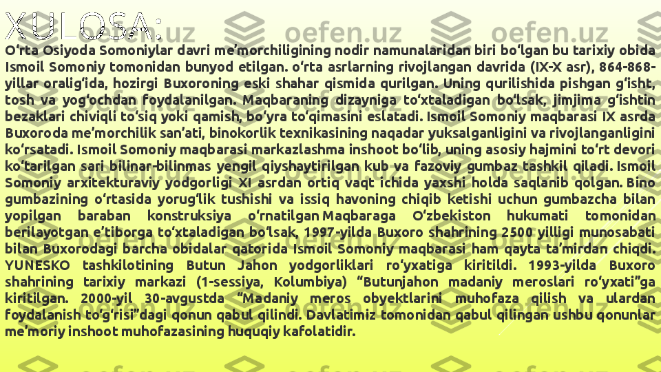 X ULOSA :
O‘rta Osiyoda Somoniylar davri me’morchiligining nodir namunalaridan biri bo‘lgan bu tarixiy obida 
Ismoil  Somoniy  tomonidan  bunyod  etilgan.  o‘rta  asrlarning  rivojlangan  davrida  (IX-X  asr),  864-868-
yillar  oralig‘ida,  hozirgi  Buxoroning  eski  shahar  qismida  qurilgan.  Uning  qurilishida  pishgan  g‘isht, 
tosh  va  yog‘ochdan  foydalanilgan.  Maqbaraning  dizayniga  to‘xtaladigan  bo‘lsak,  jimjima  g‘ishtin 
bezaklari  chiviqli  to‘siq  yoki  qamish,  bo‘yra  to‘qimasini  eslatadi. Ismoil  Somoniy  maqbarasi  IX  asrda 
Buxoroda me’morchilik san’ati, binokorlik texnikasining naqadar yuksalganligini va rivojlanganligini 
ko‘rsatadi. Ismoil Somoniy maqbarasi markazlashma inshoot bo‘lib, uning asosiy hajmini to‘rt devori 
ko‘tarilgan  sari  bilinar-bilinmas  yengil  qiyshaytirilgan  kub  va  fazoviy  gumbaz  tashkil  qiladi. Ismoil 
Somoniy  arxitekturaviy  yodgorligi  XI  asrdan  ortiq  vaqt  ichida  yaxshi  holda  saqlanib  qolgan. Bino 
gumbazining  o‘rtasida  yorug‘lik  tushishi  va  issiq  havoning  chiqib  ketishi  uchun  gumbazcha  bilan 
yopilgan  baraban  konstruksiya  o‘rnatilgan Maqbaraga  O‘zbekiston  hukumati  tomonidan 
berilayotgan  e’tiborga  to‘xtaladigan  bo‘lsak,  1997-yilda  Buxoro  shahrining  2500  yilligi  munosabati 
bilan  Buxorodagi  barcha  obidalar  qatorida  Ismoil  Somoniy  maqbarasi  ham  qayta  ta’mirdan  chiqdi. 
YUNESKO  tashkilotining  Butun  Jahon  yodgorliklari  ro‘yxatiga  kiritildi.  1993-yilda  Buxoro 
shahrining  tarixiy  markazi  (1-sessiya,  Kolumbiya)  “Butunjahon  madaniy  meroslari  ro‘yxati”ga 
kiritilgan.  2000-yil  30-avgustda  “Madaniy  meros  obyektlarini  muhofaza  qilish  va  ulardan 
foydalanish  to‘g‘risi”dagi  qonun  qabul  qilindi.  Davlatimiz  tomonidan  qabul  qilingan  ushbu  qonunlar 
me’moriy inshoot muhofazasining huquqiy kafolatidir. 