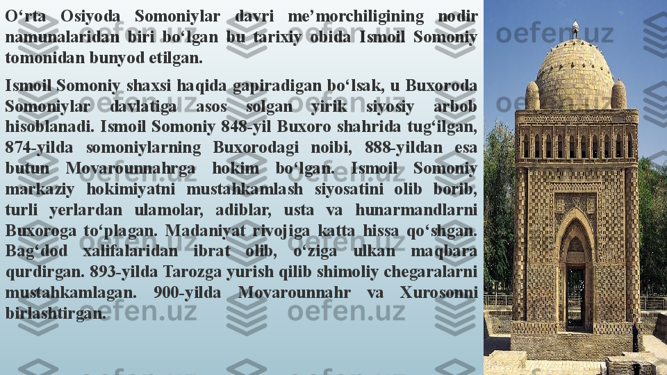 O‘rta  Osiyoda  Somoniylar  davri  me’morchiligining  nodir 
namunalaridan  biri  bo‘lgan  bu  tarixiy  obida  Ismoil  Somoniy 
tomonidan bunyod etilgan.
Ismoil  Somoniy shaxsi  haqida gapiradigan  bo‘lsak,  u Buxoroda 
Somoniylar  davlatiga  asos  solgan  yirik  siyosiy  arbob 
hisoblanadi.  Ismoil  Somoniy  848-yil  Buxoro  shahrida  tug‘ilgan, 
874-yilda  somoniylarning  Buxorodagi  noibi,  888-yildan  esa 
butun  Movarounnahrga  hokim  bo‘lgan.  Ismoil  Somoniy 
markaziy  hokimiyatni  mustahkamlash  siyosatini  olib  borib, 
turli  yerlardan  ulamolar,  adiblar,  usta  va  hunarmandlarni 
Buxoroga  to‘plagan.  Madaniyat  rivojiga  katta  hissa  qo‘shgan. 
Bag‘dod  xalifalaridan  ibrat  olib,  o‘ziga  ulkan  maqbara 
qurdirgan. 893-yilda Tarozga yurish qilib shimoliy chegaralarni 
mustahkamlagan.  900-yilda  Movarounnahr  va  Xurosonni 
birlashtirgan. 