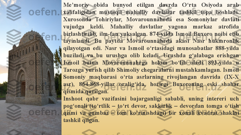 Me’moriy  obida  bunyod  etilgan  davrda  O‘rta  Osiyoda  arab 
xalifaligidan  mustaqil  mahalliy  davlatlar  tashkil  topa  boshladi. 
Xurosonda  Tohiriylar,  Movarounnahrda  esa  Somoniylar  davlati 
vujudga  keldi.  Mahalliy  davlatlar  yagona  markaz  atrofida 
birlashtirilib,  ilm-fan  yuksalgan.  874-yilda  Ismoil  Buxoro  noibi  etib 
tayinlandi.  Bu  paytda  Movarounnahrda  akasi  Nasr  hukmronlik 
qilayotgan  edi.  Nasr  va  Ismoil  o‘rtasidagi  munosabatlar  888-yilda 
buziladi  va  bu  urushga  olib  keladi.  Urushda  g‘alabaga  erishgan 
Ismoil  butun  Movarounnahrga  hokim  bo‘lib  oladi.  893-yilda  u 
Tarozga yurish qilib Shimoliy chegaralarni mustahkamlagan. Ismoil 
Somoniy  maqbarasi  o‘rta  asrlarning  rivojlangan  davrida  (IX-X 
asr),  864-868-yillar  oralig‘ida,  hozirgi  Buxoroning  eski  shahar 
qismida qurilgan.
Inshoot  qabr  vazifasini  bajarganligi  sababli,  uning  intereri  uch 
pog‘onali  (to‘rtlik  –  to‘rt  devor,  sakkizlik  –  devordan  tomga  o‘tish 
qismi  va  gumbaz  –  tom  ko‘rinishdagi)  bir  xonali  kvadrat  shaklni 
tashkil qilgan. 