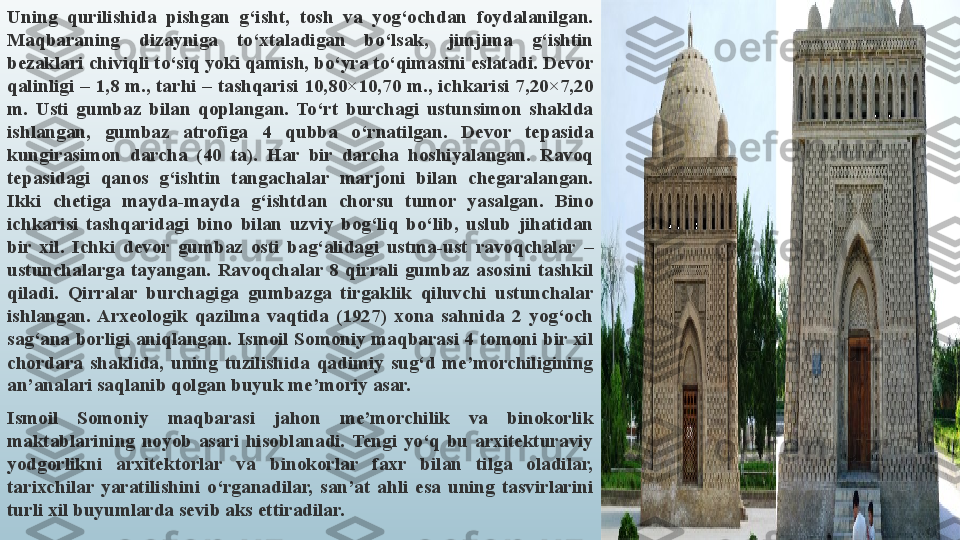 Uning  qurilishida  pishgan  g‘isht,  tosh  va  yog‘ochdan  foydalanilgan. 
Maqbaraning  dizayniga  to‘xtaladigan  bo‘lsak,  jimjima  g‘ishtin 
bezaklari chiviqli to‘siq yoki qamish, bo‘yra to‘qimasini eslatadi. Devor 
qalinligi  –  1,8 m.,  tarhi  –  tashqarisi 10,80×10,70  m.,  ichkarisi  7,20×7,20 
m.  Usti  gumbaz  bilan  qoplangan.  To‘rt  burchagi  ustunsimon  shaklda 
ishlangan,  gumbaz  atrofiga  4  qubba  o‘rnatilgan.  Devor  tepasida 
kungirasimon  darcha  (40  ta).  Har  bir  darcha  hoshiyalangan.  Ravoq 
tepasidagi  qanos  g‘ishtin  tangachalar  marjoni  bilan  chegaralangan. 
Ikki  chetiga  mayda-mayda  g‘ishtdan  chorsu  tumor  yasalgan.  Bino 
ichkarisi  tashqaridagi  bino  bilan  uzviy  bog‘liq  bo‘lib,  uslub  jihatidan 
bir  xil.  Ichki  devor  gumbaz  osti  bag‘alidagi  ustma-ust  ravoqchalar  – 
ustunchalarga  tayangan.  Ravoqchalar  8  qirrali  gumbaz  asosini  tashkil 
qiladi.  Qirralar  burchagiga  gumbazga  tirgaklik  qiluvchi  ustunchalar 
ishlangan.  Arxeologik  qazilma  vaqtida  (1927)  xona  sahnida  2  yog‘och 
sag‘ana  borligi  aniqlangan. Ismoil Somoniy maqbarasi 4  tomoni bir  xil 
chordara  shaklida,  uning  tuzilishida  qadimiy  sug‘d  me’morchiligining 
an’analari saqlanib qolgan buyuk me’moriy asar.
Ismoil  Somoniy  maqbarasi  jahon  me’morchilik  va  binokorlik 
maktablarining  noyob  asari  hisoblanadi.  Tengi  yo‘q  bu  arxitekturaviy 
yodgorlikni  arxitektorlar  va  binokorlar  faxr  bilan  tilga  oladilar, 
tarixchilar  yaratilishini  o‘rganadilar,  san’at  ahli  esa  uning  tasvirlarini 
turli xil buyumlarda sevib aks ettiradilar. 