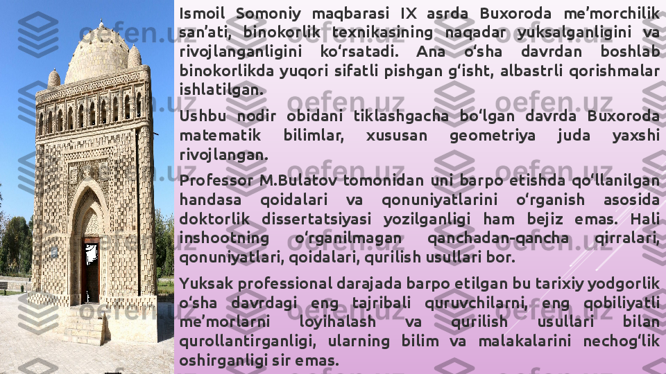 Ismoil  Somoniy  maqbarasi  IX  asrda  Buxoroda  me’morchilik 
san’ati,  binokorlik  texnikasining  naqadar  yuksalganligini  va 
rivojlanganligini  ko‘rsatadi.  Ana  o‘sha  davrdan  boshlab 
binokorlikda  yuqori  sifatli  pishgan  g‘isht,  albastrli  qorishmalar 
ishlatilgan.
Ushbu  nodir  obidani  tiklashgacha  bo‘lgan  davrda  Buxoroda 
matematik  bilimlar,  xususan  geometriya  juda  yaxshi 
rivojlangan.
Professor  M.Bulatov  tomonidan  uni  barpo  etishda  qo‘llanilgan 
handasa  qoidalari  va  qonuniyatlarini  o‘rganish  asosida 
doktorlik  dissertatsiyasi  yozilganligi  ham  bejiz  emas.  Hali 
inshootning  o‘rganilmagan  qanchadan-qancha  qirralari, 
qonuniyatlari, qoidalari, qurilish usullari bor.
Yuksak professional darajada barpo etilgan bu tarixiy yodgorlik 
o‘sha  davrdagi  eng  tajribali  quruvchilarni,  eng  qobiliyatli 
me’morlarni  loyihalash  va  qurilish  usullari  bilan 
qurollantirganligi,  ularning  bilim  va  malakalarini  nechog‘lik 
oshirganligi sir emas. 