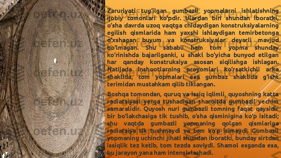 Zaruriyati  tug‘ilgan  gumbazli  yopmalarni  ishlatishning 
ijobiy  tomonlari  ko‘pdir.  Ulardan  biri  shundan  iboratki, 
o‘sha  davrda  uzoq  vaqtga  chidaydigan  konstruksiyalarning 
egilish  qismlarida  ham  yaxshi  ishlaydigan  temirbetonga 
o‘xshagan  buyum  va  konstruksiyalar  deyarli  mavjud 
bo‘lmagan.  Shu  sababli  ham  tom  yopma  shunday 
ko‘rinishda  bajarilganki,  u  shakl  bo‘yicha  bunyod  etilgan 
har  qanday  konstruksiya  asosan  siqilishga  ishlagan. 
Natijada  inshootlarning  proyomlari  ko‘rsatkichli  arka 
shaklida,  tom  yopmalari  esa  gumbaz  shaklida  g‘isht 
terimidan mustahkam qilib tiklangan.
Boshqa  tomondan,  quruq  va  issiq  iqlimli,  quyoshning  katta 
radiatsiyasi  yerga  tushadigan  sharoitda  gumbazli  yechim 
samaralidir.  Quyosh  nuri  gumbazli  tomning  faqat  qaysidir 
bir  bo‘lakchasiga  tik  tushib,  o‘sha  qisminigina  ko‘p  isitadi; 
shu  vaqtda  gumbazli  yopmaning  qolgan  qismlariga 
radiatsiya  tik  tushmaydi  va  tom  ko‘p  isimaydi.  Gumbazli 
yopmaning uchinchi jihati shundan iboratki, bunday sirtdan 
issiqlik  tez  ketib,  tom  tezda  soviydi.  Shamol  esganda  esa, 
bu jarayon yana ham intensivlashadi. 