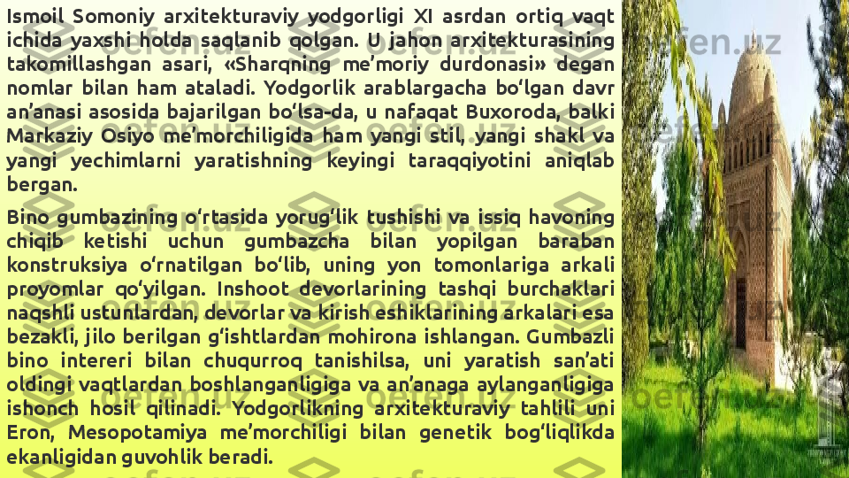 Ismoil  Somoniy  arxitekturaviy  yodgorligi  XI  asrdan  ortiq  vaqt 
ichida  yaxshi  holda  saqlanib  qolgan.  U  jahon  arxitekturasining 
takomillashgan  asari,  «Sharqning  me’moriy  durdonasi»  degan 
nomlar  bilan  ham  ataladi.  Yodgorlik  arablargacha  bo‘lgan  davr 
an’anasi  asosida  bajarilgan  bo‘lsa-da,  u  nafaqat  Buxoroda,  balki 
Markaziy  Osiyo  me’morchiligida  ham  yangi  stil,  yangi  shakl  va 
yangi  yechimlarni  yaratishning  keyingi  taraqqiyotini  aniqlab 
bergan.
Bino  gumbazining  o‘rtasida  yorug‘lik  tushishi  va  issiq  havoning 
chiqib  ketishi  uchun  gumbazcha  bilan  yopilgan  baraban 
konstruksiya  o‘rnatilgan  bo‘lib,  uning  yon  tomonlariga  arkali 
proyomlar  qo‘yilgan.  Inshoot  devorlarining  tashqi  burchaklari 
naqshli ustunlardan, devorlar va kirish eshiklarining arkalari esa 
bezakli,  jilo  berilgan  g‘ishtlardan  mohirona  ishlangan.  Gumbazli 
bino  intereri  bilan  chuqurroq  tanishilsa,  uni  yaratish  san’ati 
oldingi  vaqtlardan  boshlanganligiga  va  an’anaga  aylanganligiga 
ishonch  hosil  qilinadi.  Yodgorlikning  arxitekturaviy  tahlili  uni 
Eron,  Mesopotamiya  me’morchiligi  bilan  genetik  bog‘liqlikda 
ekanligidan guvohlik beradi. 