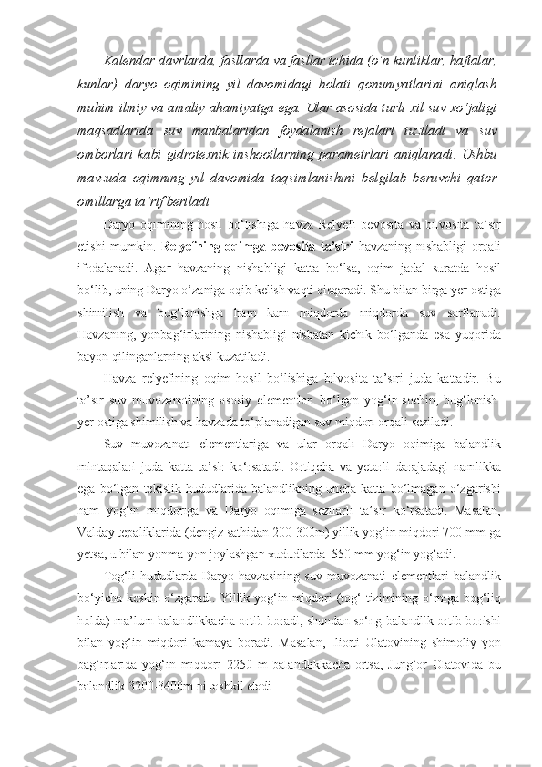 Kalendar davrlarda, fasllarda va fasllar ichida (o‘n kunliklar, haftalar,
kunlar)   daryo   oqimining   yil   davomidagi   holati   qonuniyatlarini   aniqlash
muhim ilmiy va amaliy ahamiyatga ega. Ular asosida turli xil suv xo‘jaligi
maqsadlarida   suv   manbalaridan   foydalanish   rejalari   tuziladi   va   suv
omborlari   kabi   gidrotexnik   inshootlarning   parametrlari   aniqlanadi.   Ushbu
mavzuda   oqimning   yil   davomida   taqsimlanishini   belgilab   beruvchi   qator
omillarga ta’rif beriladi.
Daryo   oqimining   hosil   bo‘lishiga   havza   Relyefi   bevosita   va   bilvosita   ta’sir
etishi   mumkin.   Relyefning   oqimga   bevosita   ta’siri   havzaning   nishabligi   orqali
ifodalanadi.   Agar   havzaning   nishabligi   katta   bo‘lsa,   oqim   jadal   suratda   hosil
bo‘lib, uning Daryo o‘zaniga oqib kelish vaqti qisqaradi. Shu bilan birga yer ostiga
shimilish   va   bug‘lanishga   ham   kam   miqdorda   miqdorda   suv   sarflanadi.
Havzaning,   yonbag‘irlarining   nishabligi   nisbatan   kichik   bo‘lganda   esa   yuqorida
bayon qilinganlarning aksi kuzatiladi.
Havza   relyefining   oqim   hosil   bo‘lishiga   bilvosita   ta’siri   juda   kattadir.   Bu
ta’sir   suv   muvozanatining   asosiy   elementlari   bo‘lgan   yog‘in-sochin,   bug‘lanish.
yer ostiga shimilish va havzada to‘planadigan suv miqdori orqali seziladi.
Suv   muvozanati   elementlariga   va   ular   orqali   Daryo   oqimiga   balandlik
mintaqalari   juda   katta   ta’sir   ko‘rsatadi.   Ortiqcha   va   yetarli   darajadagi   namlikka
ega   bo‘lgan   tekislik   hududlarida   balandlikning   uncha   katta   bo‘lmagan   o‘zgarishi
ham   yog‘in   miqdoriga   va   Daryo   oqimiga   sezilarli   ta’sir   ko‘rsatadi.   Masalan,
Valday tepaliklarida (dengiz sathidan 200-300m) yillik yog‘in miqdori 700 mm ga
yetsa, u bilan yonma-yon joylashgan xududlarda  550 mm yog‘in yog‘adi.
Tog‘li   hududlarda   Daryo   havzasining   suv   muvozanati   elementlari   balandlik
bo‘yicha  keskin o‘zgaradi. Yillik yog‘in miqdori  (tog‘  tizimining o‘rniga bog‘liq
holda) ma’lum balandlikkacha ortib boradi, shundan so‘ng balandlik ortib borishi
bilan   yog‘in   miqdori   kamaya   boradi.   Masalan,   Iliorti   Olatovining   shimoliy   yon
bag‘irlarida   yog‘in   miqdori   2250   m   balandlikkacha   ortsa,   Jung‘or   Olatovida   bu
balandlik 3200-3400m ni tashkil etadi. 