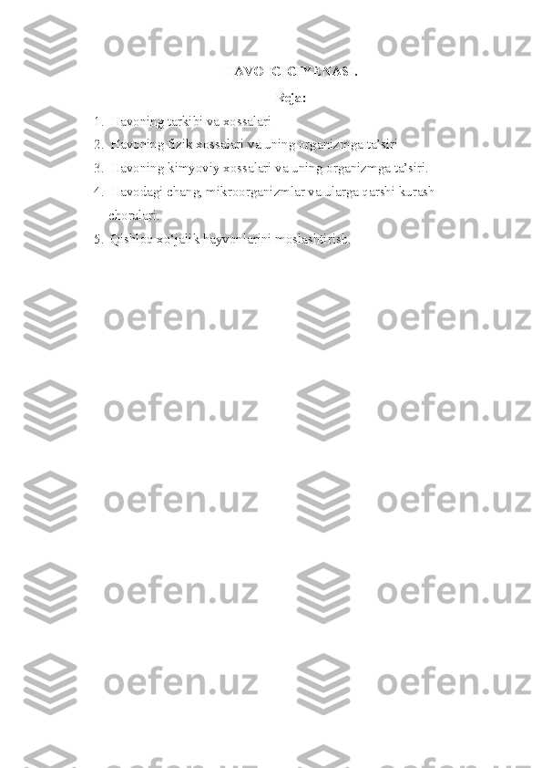 HAVO  GIGIYENASI.
Reja:
1. Havoning tarkibi va xossalari
2. Havoning fizik xossalari va uning organizmga ta’siri
3. Havoning kimyoviy xossalari va uning organizmga ta’siri.
4. Havodagi chang, mikroorganizmlar va ularga qarshi kurash 
          choralari.
5. Qishloq xo‘jalik hayvonlarini moslashtirish. 