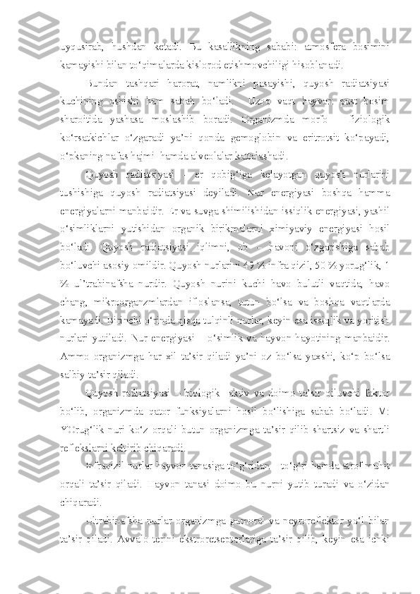 uyqusirab,   hushdan   ketadi.   Bu   kasallikning   sababi:   atmosfera   bosimini
kamayishi bilan to‘qimalarda kislorod etishmovchiligi hisoblanadi. 
Bundan   tashqari   harorat,   namlikni   pasayishi,   quyosh   radiatsiyasi
kuchining   oshishi   ham   sabab   bo‘ladi.     Uzoq   vaqt   hayvon   past   bosim
sharoitida   yashasa   moslashib   boradi.   Organizmda   morfo   -   fiziologik
ko‘rsatkichlar   o‘zgaradi   ya’ni   qonda   gemoglobin   va   eritrotsit   ko‘payadi,
o‘pkaning nafas hajmi  hamda alveolalar kattalashadi.
Quyosh   radiatsiyasi   -   er   qobig‘iga   kelayotgan   quyosh   nurlarini
tushishiga   quyosh   radiatsiyasi   deyiladi.   Nur   energiyasi   boshqa   hamma
energiyalarni manbaidir. Er va suvga shimilishidan issiqlik energiyasi, yashil
o‘simliklarni   yutishidan   organik   birikmalarni   ximiyaviy   energiyasi   hosil
bo‘ladi.   Quyosh   radiatsiyasi   iqlimni,   ob   –   havoni   o‘zgarishiga   sabab
bo‘luvchi asosiy omildir. Quyosh nurlarini 49 % infra qizil, 50 % yorug‘lik, 1
%   ul’trabinafsha   nurdir.   Quyosh   nurini   kuchi   havo   bulutli   vaqtida,   havo
chang,   mikroorganzmlardan   ifloslansa,   tutun   bo‘lsa   va   boshqa   vaqtlarda
kamayadi. Birinchi o‘rinda qisqa tulqinli nurlar, keyin esa issiqlik va yoritish
nurlari   yutiladi.   Nur   energiyasi   –   o‘simlik   va   hayvon   hayotining   manbaidir.
Ammo   organizmga   har   xil   ta’sir   qiladi   ya’ni   oz   bo‘lsa   yaxshi,   ko‘p   bo‘lsa
salbiy ta’sir qiladi.
Quyosh   radiatsiyasi   –   biologik     aktiv   va   doimo   ta’sir   qiluvchi   faktor
bo‘lib,   organizmda   qator   funksiyalarni   hosil   bo‘lishiga   sabab   bo‘ladi.   M:
YOrug‘lik   nuri   ko‘z   orqali   butun   organizmga   ta’sir   qilib   shartsiz   va   shartli
reflekslarni keltirib chiqaradi. 
Infraqizil nurlar hayvon tanasiga to‘g‘ridan – to‘g‘ri hamda atrof muhit
orqali   ta’sir   qiladi.   Hayvon   tanasi   doimo   bu   nurni   yutib   turadi   va   o‘zidan
chiqaradi. 
Ultrabinafsha   nurlar   organizmga   gumoral   va   neyroreflektor   yo‘l   bilan
ta’sir   qiladi.   Avvalo   terini   ekstroretseptorlariga   ta’sir   qilib,   keyin   esa   ichki 