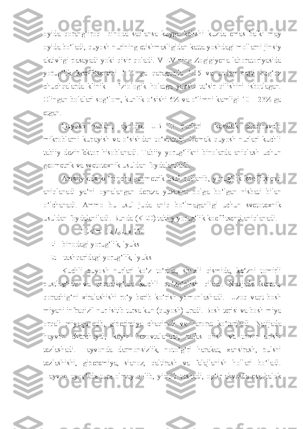 oyida   qorang‘iroq     binoda   saqlansa   kuyga   kelishi   kuzda   emas   balki   may
oyida bo‘ladi, quyosh nurining etishmasligidan katta yoshdagi mollarni jinsiy
aktivligi   pasayadi   yoki   qisir   qoladi.   VIEV  ning   Zogigiyena   laboratoriyasida
yorug‘lik   koeffitsentini   1:10   ga   qaraganda   1:15   va   undan   pasti   bug‘oz
chuchqalarda   klinik   –   fiziologik   holatga   yaxshi   ta’sir   qilishini   isbotlagan.
Olingan bolalari sog‘lom, kunlik o‘sishi 6% va o‘limni kamligi 10 – 23% ga
etgan.
Quyosh   nurlari,   ayniqsa   UB   IF   nurlari     kasallik   chaqiruvchi
mikroblarni   kupayish   va   o‘sishdan   to‘xtatadi.   Demak   quyosh   nurlari   kuchli
tabiiy   dezinfektor   hisoblanadi.   Tabiiy   yorug‘likni   binolarda   aniqlash   uchun
geometrik va svetotexnik usuldan foydalaniladi.
Amaliyotda   ko‘pincha   geometrik   usul   qullanib,   yorug‘lik   koeffitsienti
aniqlanadi   ya’ni   oynalangan   deraza   yuzasini   polga   bo‘lgan   nisbati   bilan
o‘lchanadi.   Ammo   bu   usul   juda   aniq   bo‘lmaganligi   uchun   svetotexnik
usuldan foydalaniladi. Bunda (KEO) tabiiy yorug‘lik koeffitsenti aniqlanadi.
TE K =   Ei / Et x 100   
   Ei - binodagi yorug‘lik, lyuks             
   Et – tashqaridagi yorug‘lik, lyuks
Kuchli   quyosh   nurlari   ko‘z   to‘rida,   shoxli   qismida,   ko‘zni   tomirli
pustlog‘ida   va   qorachig‘ida   kuchli   qo‘zg‘olish   qiladi.   Natijada   keratit,
qorachig‘ni   xiralashishi   ro‘y   berib   ko‘rish   yomonlashadi.     Uzoq   vaqt   bosh
miyani infraqizil nur isitib tursa kun (quyosh) uradi. Bosh terisi va bosh miya
orqali   miyaga   etib,   giperimiya   chaqiradi   va   harorat   ko‘tariladi.   Natijada
hayvon   charchaydi,   keyin   bezovtalanadi,   nafas   olish   va   tomir   urishi
tezlashadi.   Hayvonda   darmonsizlik,   noto‘g‘ri   harakat,   xansirash,   pulsni
tezlashishi,   giperemiya,   sianoz,   qaltirash   va   falajlanish   hollari   bo‘ladi.
Hayvon   oyog‘ida   tura   olmay   qolib,   yiqilib   tushadi,   og‘ir   ahvolda   esa   halok 