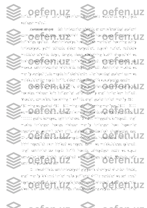 bo‘ladi.   SHuning     uchun   hayvonlarni   kunni   issiq   vaqtlarida   soya   joyda
saqlagan ma’qul. 
Aeroionizatsiya   – deb ionizatorlar ta’sirida er atmosferasidagi gazlarni
atom   va   molekulalarga   parchalanishi   natijasida   havoda   gaz   ionlarini   hosil
bo‘lishiga   aytiladi.     Aeroionizatsiya   hosil   bo‘lish   manbalari   havoning   tabiiy
ionizatsiyasi,   ya’ni   tabiatda   elektr   razryadlari,   quyosh   nurlari,   radiaktiv
moddalar   ta’sirida   daryo,   dengiz,   okean   suvlarining   kuchli   chayqalishi   va
boshqa   sabablar   ta’sirida   hosil   bo‘lishiga   aytiladi.   Sun’iy   ionizatsiya   esa
maxsus   aeroionizatorlar   ishtirokida   paydo   qilinadi.   Aeroionlar   musbat   va
manfiy zardyali juda mayda bo‘lakchalardir. Ular havodagi gazlarni atom va
molekulalaridan paydo bo‘lib, elektr o‘tkazuvchanlik xususiyatiga egadir.
Molxonalar   havosida   namlik,   chang   va   mikroorganizmlar   atmosfera
havosiga   nisbatan   ko‘p   bo‘lganligi   uchun   manfiy   engil   ionlar   kam   bo‘ladi.
Masalan,   atmosfera   havosining   1   sm 3
  ida   engil   gazlar   ionlari   manfiy   250   –
450 ming va musbati 450 – 500 ming og‘ir ionlarning manfiyga 1500 – 2000
va musbati 3000 – 5000  bo‘lsa molxonalar havosida engil manfiy ionlar 50 –
100000 gacha kamaysa, ogir ionlar esa 15 – 200 minggacha ko‘payadi. Engil
musbat   ionlangan   havoga   nisbatan   manfiy   ionlangan   havo   hayvonlar
organizmiga   yoqimli   ta’sir   qilib,   gigiyena   va   davolash   ahamiyatiga   ega.
Chunki,   engil   aeroionlar   elektr   maydonlarida   juda   harakatchan   bo‘lib,   bir   –
birini   neytrallab   oson   birikadi   va   neytral   atom     va   molekulalarga   aylanadi.
Engil   aeroionlar   tez   paydo   bo‘lib   havoda   uchraydigan   qattiq   va   suyuq
aerozollar   bilan   birikib   og‘irlashadi   va   cho‘kmaga   tushadi.   Natijada   og‘ir
aeroionlar yuzaga keladi.
CHorvachilikda aeroionizatsiyani gigiyenik ahamiyati shundan ibratki,
engil   manfiy   kislorod   ionlari   nafas   yo‘llarini   shilliq   pardalari   va   teri   orqali
neyrogumoral yo‘l bilan fiziologik jarayonlarni boshqaradi. Aeroionlar o‘pka
alveollalari devorlari orqali qonga o‘tadi va o‘zining zaryad kuchini kollonlar 