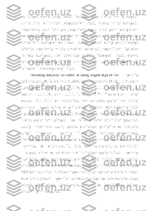 va   hujayra   elementlariga   beradi.   Natijada   nafas   olishda   manfiy   zaryadli
qonlar   bilan   kollondlarni   zaryadlanishi   ortadi,   musbat   ionlar   kamayadi.
Organizmda   qator   fiziologik   jarayonlarni   paydo   qiladi   ya’ni   kapilyarlarni
kengayishi,   eritrotsitlarni   depodan   chiqishi,   hujayra   va   to‘qimalarda   modda
almashishni   kuchayishi   va   hokazo.   Bundan   tashqari   su’niy   aeroponizatsiya
ta’sirida   organizmda   modda   almashish   tezlashadi,   neytrofillarni   fagotsitar
faoliyati   kuchayadi,   oqsil   tarkibidagi   globulin   fraksiyasi     ortadi,   sperma
ishlab   chiqarish   ko‘payib,   jinsiy   qobiliyati   ortadi.   Buzoqlarda   pnevmoniya,
ich ketish – dispepsiya  engil o‘tadi. 
Havoning kimyoviy xossalari va uning organizmga ta’siri   -    Havoning
tarkibida azot 78,09; kislorod 20,95%, karbonat angidrid (SO
2 ) - 0,03; argon
0,93;   geliy   -   0,00052;   neon   -   0,0018;   kripton   -0,0001,   vodorod   -   0,00005;
ksenon   -   0,000008;   ozon   -   0,000001;   radon   -   6   *10 -18
  va   xokozo.   Hozirgi
vaqtda     2000-3000   km   balandlikda   ham   atmosfera   gazlari   ham   borligi
aniqlandi.   Bunga   su’niy   er   yo‘ldoshlari   sababdir.   Atmosferaning   ba’zi
joylarida   ammiak,   vodorod   sulfid   (N
2 S),   uglerod   oksidi,   is   gazi,   metan   va
boshqa   gazlar   ham   uchraydi.   Havo   ishlab   chiqarish   chiqindilari   (gaz,   par,
tutun),     mashinalar   tutuni,   uylarda   yoqiladigan   yoqilg‘ilar   va   boshqalar
tufayli   ifloslanadi.   Havoning   ifloslanishi   insonlarga   hayvonlarga,
o‘simliklarga zarar etkazadi. Hozirgi kunda yopiq binolarning havosida NN
3
- ammiak, H
2 S – vodorod sulfid,   CO
2   – karbonat angidrid, O
2   - kislorod CO
–   iz   gazi,   chirish   va   achishdan   hosil   bo‘ladigan   gazlar   bo‘ladi.   Havoning
buzilishiga   asosan   ventilyasiyani   yomonligi   sabab   bo‘ladi.   Nafas   olishdan
chiqadigan   havoda   atmosfera   havosiga   qaraganda   100   barobar   ko‘p   SO
2   va
25% kam O
2  bo‘ladi. Go‘shtxur hayvonlar bundan tashqari ancha ko‘p  metan
va vodorod ajratadi. Hayvonlar  uzoqvaqt shunday havolarda saqlansa ularga
zaharli   ta’sir   qiladi,   ularni   mahsuldorligini   va   kasalliklarga   bo‘lgan
chidamliligini  pasaytiradi. 