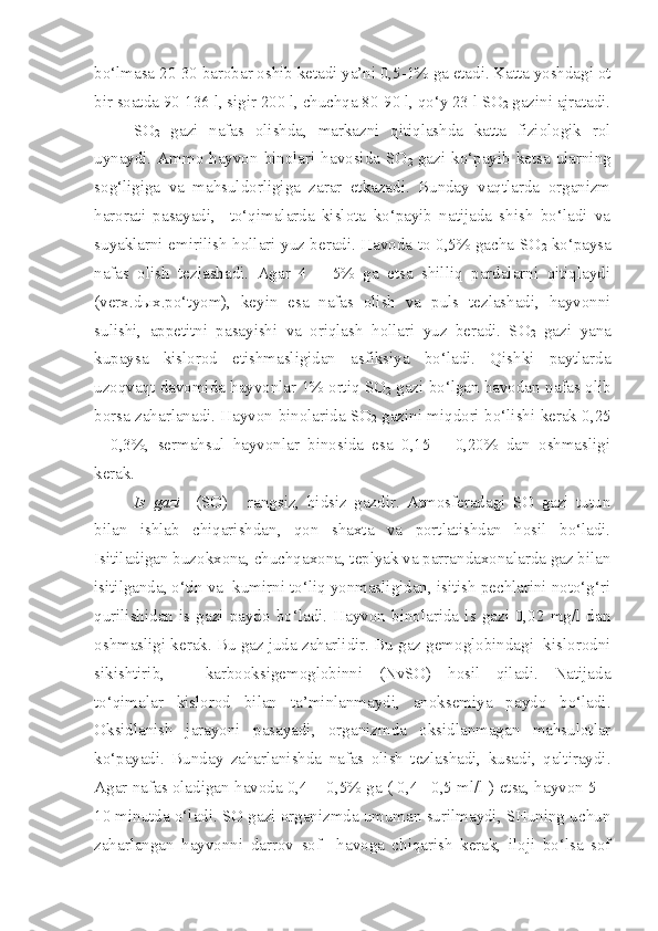 bo‘lmasa 20-30 barobar oshib ketadi ya’ni 0,5-1% ga etadi. Katta yoshdagi ot
bir soatda 90-136 l, sigir 200 l, chuchqa 80-90 l, qo‘y 23 l SO
2  gazini ajratadi.
SO
2   gazi   nafas   olishda,   markazni   qitiqlashda   katta   fiziologik   rol
uynaydi. Ammo hayvon binolari havosida  SO
2   gazi  ko‘payib ketsa  ularning
sog‘ligiga   va   mahsuldorligiga   zarar   etkazadi.   Bunday   vaqtlarda   organizm
harorati   pasayadi,     to‘qimalarda   kislota   ko‘payib   natijada   shish   bo‘ladi   va
suyaklarni emirilish hollari yuz beradi. Havoda to 0,5% gacha SO
2   ko‘paysa
nafas   olish   tezlashadi.   Agar   4   –   5%   ga   etsa   shilliq   pardalarni   qitiqlaydi
(verx.d ы x.po‘tyom),   keyin   esa   nafas   olish   va   puls   tezlashadi,   hayvonni
sulishi,   appetitni   pasayishi   va   oriqlash   hollari   yuz   beradi.   SO
2   gazi   yana
kupaysa   kislorod   etishmasligidan   asfiksiya   bo‘ladi.   Qishki   paytlarda
uzoqvaqt davomida hayvonlar 1% ortiq SO
2  gazi bo‘lgan havodan nafas olib
borsa zaharlanadi. Hayvon binolarida SO
2  gazini miqdori bo‘lishi kerak 0,25
–   0,3%,   sermahsul   hayvonlar   binosida   esa   0,15   –   0,20%   dan   oshmasligi
kerak.
Is   gazi     (SO)   -   rangsiz,   hidsiz   gazdir.   Atmosferadagi   SO   gazi   tutun
bilan   ishlab   chiqarishdan,   qon   shaxta   va   portlatishdan   hosil   bo‘ladi.
Isitiladigan buzokxona, chuchqaxona, teplyak va parrandaxonalarda gaz bilan
isitilganda, o‘tin va  kumirni to‘liq yonmasligidan, isitish pechlarini noto‘g‘ri
qurilishidan   is  gazi   paydo   bo‘ladi.   Hayvon   binolarida   is  gazi   0,02   mg/l   dan
oshmasligi kerak. Bu gaz juda zaharlidir. Bu gaz gemoglobindagi  kislorodni
sikishtirib,   –   karbooksigemoglobinni   (NvSO)   hosil   qiladi.   Natijada
to‘qimalar   kislorod   bilan   ta’minlanmaydi,   anoksemiya   paydo   bo‘ladi.
Oksidlanish   jarayoni   pasayadi,   organizmda   oksidlanmagan   mahsulotlar
ko‘payadi.   Bunday   zaharlanishda   nafas   olish   tezlashadi,   kusadi,   qaltiraydi.
Agar nafas oladigan havoda 0,4 – 0,5% ga ( 0,4 –0,5 ml/l ) etsa, hayvon 5 –
10 minutda o‘ladi. SO gazi organizmda umuman surilmaydi, SHuning uchun
zaharlangan   hayvonni   darrov   sof     havoga   chiqarish   kerak,   iloji   bo‘lsa   sof 