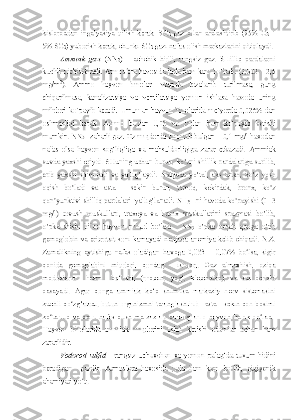 kisloroddan   ingalyasiya   qilish   kerak.   SO
2   gaz   bilan   aralashtirib   (95%   O
2   +
5% SO
2 ) yuborish kerak, chunki SO
2  gazi nafas olish markazlarini qitiqlaydi. 
Ammiak   gazi   (NN
3 )   –   achchik   hidli,   rangsiz   gaz.   SHilliq   pardalarni
kuchli qichishtiradi. Atmosfera havosida juda ham kam bo‘ladi. (0,002 – 2,5
mg/m 3
).   Ammo   hayvon   binolari   vaqtida   tozalanib   turilmasa,   gung
chiqarilmasa,   kanalizatsiya   va   ventilatsiya   yomon   ishlasa   havoda   uning
mihdori ko‘payib ketadi. Umuman hayvon binolarida me’yorda 0,026% dan
oshmasligi   kerak.   Ammo   ba’zan   0,03   va   undan   ham   ko‘payib   ketishi
mumkin. NN
3  - zaharli gaz. Oz miqdorda ammiak bulgan -  0,1 mg/l havodan
nafas   olsa   hayvon   sog‘lig‘iga   va   mahsuldorligiga   zarar   etkazadi.   Ammiak
suvda yaxshi eriydi. SHuning uchun burun, ko‘zni shillik pardalariga surilib,
erib   yaxshi   shimiladi   va   yallig‘laydi.   Natijada   yo‘tal,   aks   urish,   ko‘z   yosh
oqish   bo‘ladi   va   asta   –   sekin   burun,   tomoq,   kekirdak,   bronx,   ko‘z
qon’yunktivi shilliq pardalari  yallig‘lanadi. NH
3   - ni havoda ko‘payishi (1- 3
mg/l)   tovush   muskullari,   traxeya   va   bronx   muskullarini   spazmasi   bo‘lib,
o‘pka   shishi   bilan   hayvon   nobud   bo‘ladi.     NN
3   o‘pka   orqali   qonga   o‘tib
gemoglobin va eritrotsit soni kamayadi natijada anemiya kelib chiqadi. N.Z.
Zamalikning   aytishiga   nafas   oladigan   havoga   0,033   –   0,07%   bo‘lsa,   sigir
qonida   gemoglabini   miqdori,   qondagi     ishqor,.   Gaz   almashish,   oziqa
moddalarni     hazm     bo‘lishi,   (protein,   yog‘,   kletchatka),   va   sut   berishi
pasayadi.   Agar   qonga   ammiak   ko‘p   shimilsa   markaziy   nerv   sistemasini
kuchli qo‘zg‘atadi, butun organizmni taranglashtirib   asta – sekin qon bosimi
ko‘tarilib va oxiri nafas olish markazlari paralignanib hayvon halok bo‘ladi.
Hayvon   binolarida   ammiak   miqdorini   oshib   ketishi   odamlar   uchun   ham
zararlidir.
Vodorod   sulfid   -   rangsiz   uchuvchan   va   yomon   palag‘da   tuxum   hidini
beradigan     gazdir.   Atmosfera   havosida   juda   ham   kam   bo‘lib,   gigiyenik
ahamiyati yo‘q.  