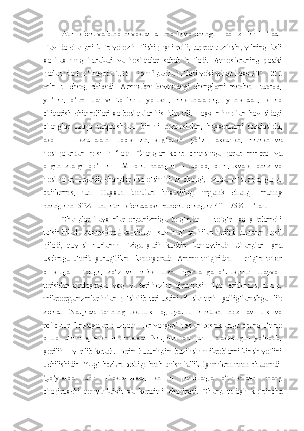 Atmosfera   va   bino   havosida   doimo   havo   changi   –   aerozollar   bo‘ladi.
Havoda changni ko‘p yo oz bo‘lishi joyni relfi, tuproq tuzilishi, yilning fasli
va   havoning   harakati   va   boshqalar   sabab   bo‘ladi.   Atmosferaning   pastki
qatlamida 1 m 3
 havoda 0,25 – 25 m 2
 gacha bo‘ladi yoki yiliga havo 200 – 250
mln.   t.   chang   chiqadi.   Atmosfera   havosidagi   changlarni   manbai     tuproq,
yo‘llar,   o‘rmonlar   va   torflarni   yonishi,   mashinalardagi   yonishdan,   ishlab
chiqarish   chiqindilari   va   boshqalar   hisoblanadi.   Hayvon   binolari   havosidagi
changlar   ozuqa   tarqatishdan,   binoni   tozalashdan,   hayvonlarni   tozalashda,
asbob   –   uskunalarni   qoqishdan,   sug‘orish,   yo‘tal,   aksurish,   marash   va
boshqalardan   hosil   bo‘ladi.   Changlar   kelib   chiqishiga   qarab   mineral   va
organliklarga   bo‘linadi.   Mineral   changlar   –   tuproq,   qum,   kvars,   ohak   va
boshqalar,   organik   changlar   esa   o‘simliklar   changi,   ozuqa,   to‘shama,   gung,
epidermis,   jun.   Hayvon   binolari   havosidagi   organik   chang   umumiy
changlarni 50% - ini, atmosferada esa mineral changlar 60 – 75% bo‘ladi.
Changlar   hayvonlar   organizmiga   to‘g‘ridan   –   to‘g‘ri   va   yordamchi
ta’sir   hiladi.   Atmosfera   havosidagi     suv   bug‘lari   bilan   birikib   tumanni   hosil
qiladi,   quyosh   nurlarini   o‘ziga   yutib   kuchini   kamaytiradi.   Changlar   oyna
ustlariga   o‘tirib   yorug‘likni     kamaytiradi.   Ammo   to‘g‘ridan     -   to‘g‘ri   ta’sir
qilishiga   –   teriga,   ko‘z   va   nafas   olish   organlariga   o‘tirishidir.   Hayvon
terisidan ajralayotgan yog‘ va teri bezlari ajratmasi o‘lgan eridermis, chang,
mikroorganizmlar bilan qo‘shilib teri ustini ifloslantirib   yallig‘lanishga olib
keladi.   Natijada   terining   issiqlik   regulyatori,   ajratish,   hozirjavoblik   va
reflektor funksiyalari buziladi. Ter va yog‘ bezlari teshiklariga chang o‘tirib
qolib,   ularni   ajralishini   tuxtatadi.   Natijada   teri   qurib,   elastikligini   yo‘qotib,
yorilib – yorilib ketadi. Terini butunligini buzilishi mikroblarni kirish yo‘lini
ochilishidir. YOg‘ bezlari teshigi bitib qolsa fallikulyar dermatitni chaqiradi.
Qo‘ylarda   junni   ifloslantiradi,   shilliq   pardalarga   o‘tirishidan   chang
chaqiruvchi   qonyunktivit   va   keratitni   chaqiradi.   Chang   tufayli   ko‘pincha 