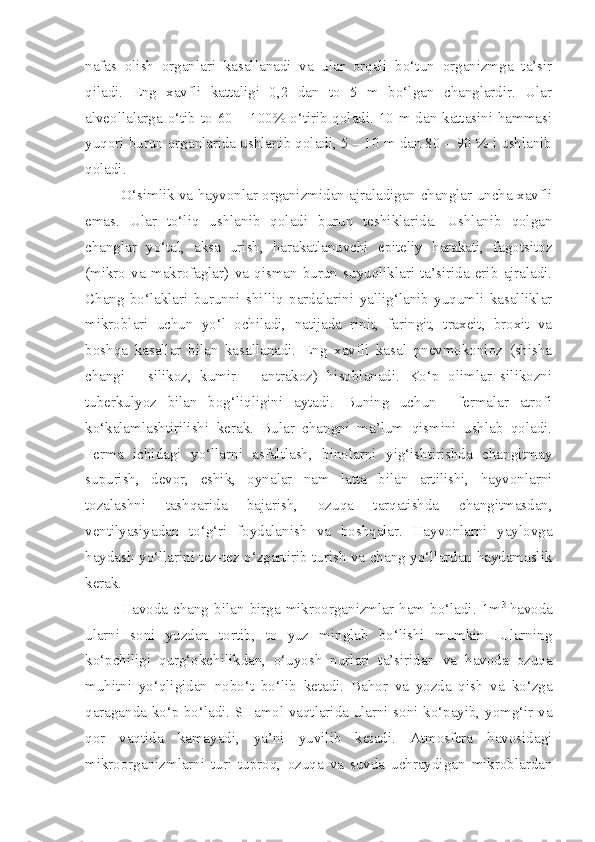 nafas   olish   organlari   kasallanadi   va   ular   orqali   bo‘tun   organizmga   ta’sir
qiladi.   Eng   xavfli   kattaligi   0,2   dan   to   5   m   bo‘lgan   changlardir.   Ular
alveollalarga o‘tib to 60 – 100% o‘tirib qoladi. 10 m dan kattasini hammasi
yuqori burun organlarida ushlanib qoladi, 5 – 10 m dan 80 – 90 % i ushlanib
qoladi.
O‘simlik va hayvonlar organizmidan ajraladigan changlar uncha xavfli
emas.   Ular   to‘liq   ushlanib   qoladi   burun   teshiklarida.   Ushlanib   qolgan
changlar   yo‘tal,   aksa   urish,   harakatlanuvchi   epiteliy   harakati,   fagotsitoz
(mikro   va   makrofaglar)   va   qisman   burun   suyuqliklari   ta’sirida   erib   ajraladi.
Chang   bo‘laklari   burunni   shilliq   pardalarini   yallig‘lanib   yuqumli   kasalliklar
mikroblari   uchun   yo‘l   ochiladi,   natijada   rinit,   faringit,   traxeit,   broxit   va
boshqa   kasallar   bilan   kasallanadi.   Eng   xavfli   kasal   pnevmokonioz   (shisha
changi   -   silikoz,   kumir   –   antrakoz)   hisoblanadi.   Ko‘p   olimlar   silikozni
tuberkulyoz   bilan   bog‘liqligini   aytadi.   Buning   uchun     fermalar   atrofi
ko‘kalamlashtirilishi   kerak.   Bular   changni   ma’lum   qismini   ushlab   qoladi.
Ferma   ichidagi   yo‘llarni   asfaltlash,   binolarni   yig‘ishtirishda   changitmay
supurish,   devor,   eshik,   oynalar   nam   latta   bilan   artilishi,   hayvonlarni
tozalashni   tashqarida   bajarish,   ozuqa   tarqatishda   changitmasdan,
ventilyasiyadan   to‘g‘ri   foydalanish   va   boshqalar.   Hayvonlarni   yaylovga
haydash yo‘llarini tez-tez o‘zgartirib turish va chang yo‘llardan haydamaslik
kerak.
Havoda   chang  bilan   birga   mikroorganizmlar   ham   bo‘ladi.  1m 3  
havoda
ularni   soni   yuzdan   tortib,   to   yuz   minglab   bo‘lishi   mumkin.   Ularning
ko‘pchiligi   qurg‘okchilikdan,   o‘uyosh   nurlari   ta’siridan   va   havoda   ozuqa
muhitni   yo‘qligidan   nobo‘t   bo‘lib   ketadi.   Bahor   va   yozda   qish   va   ko‘zga
qaraganda ko‘p bo‘ladi. SHamol vaqtlarida ularni soni ko‘payib, yomg‘ir va
qor   vaqtida   kamayadi,   ya’ni   yuvilib   ketadi.   Atmosfera   havosidagi
mikroorganizmlarni   turi   tuproq,   ozuqa   va   suvda   uchraydigan   mikroblardan 