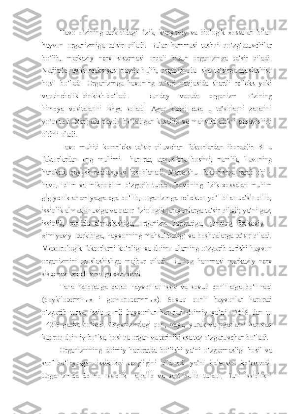 Havo   o‘zining   tarkibidagi   fizik,   kimyoviy   va   biologik   xossalari   bilan
hayvon   organizmiga   ta’sir   qiladi.   Bular   hammasi   tashqi   qo‘zg‘atuvchilar
bo‘lib,   markaziy   nerv   sistemasi   orqali   butun   organizmga   ta’sir   qiladi.
Natijada   javob   reaksiyasi   paydo   bulib,   organizmda     shu   ta’sirga   moslashish
hosil   bo‘ladi.   Organizmga   havoning   ta’siri   natijasida   shartli   refleks   yoki
vaqtinchalik  birikish bo‘ladi.  Bunday   vaqtda   organizm   o‘zining
himoya   vositalarini   ishga   soladi.   Agar   kuchi   etsa   u   ta’sirlarni   zararini
yo‘qotadi. Natijada paydo bo‘ladigan kasallik va mahsuldorlikni pasayishini
oldini oladi.
Havo   muhiti   kompleks   ta’sir   qiluvchan   faktorlardan   iboratdir.   SHu
faktorlardan   eng   muhimi     harorat,   atmosfera   bosimi,   namlik,   havoning
harakati, quyosh radiatsiyasi hisoblanadi. Mana shu   faktorlarga qarab obi –
havo,   iqlim   va   mikroiqlim   o‘zgarib   turadi.   Havoning   fizik   xossalari   muhim
gigiyenik ahamiyatga ega bo‘lib, organizmga reflektor yo‘l bilan ta’sir qilib,
issiqlik almashinuviga va qator fiziologik jarayonlarga ta’sir qiladi; ya’ni gaz,
issiqlik,   modda   almashishiga,   organizm   haroratiga,   qonning   fizikaviy   –
ximiyaviy   tarkibiga, hayvonning mahsuldorligi va boshqalarga ta’sir qiladi.
Meteorologik faktorlarni ko‘pligi va doimo ularning o‘zgarib turishi hayvon
organizmini   moslashishga   majbur   qiladi.   Buning   hammasi   markaziy   nerv
sistemasi orqali amalga oshiriladi.
Tana   haroratiga   qarab   hayvonlar   issiq   va   sovuq   qonlilarga   bo‘linadi
(poykilotermn ы x   i   gomopotermn ы x).   Sovuq   qonli   hayvonlar   harorati
o‘zgarib   tursa,   issiq   qonli   hayvonlar   harorati   doimiy   ya’ni   +36 0
S   dan   to
+42 0
S   gacha   bo‘ladi.   Organizmdagi   qon,   miya,   yurak   va   jigarlarni   harorati
kuproq doimiy bo‘lsa, boshqa organ va teriniki esa tez o‘zgaruvchan bo‘ladi.
Organizmning   doimiy   haroratda   bo‘lishi   ya’ni   o‘zgarmasligi   hosil   va
sarf   bo‘layotgan   issiklikni   tengligini   bildiradi   ya’ni   balansini   ko‘rsatadi.
Organizmda   doimo   issiqlik     ajralib   va   sarf   bulib   turadi.   Buni   issiqlikni 