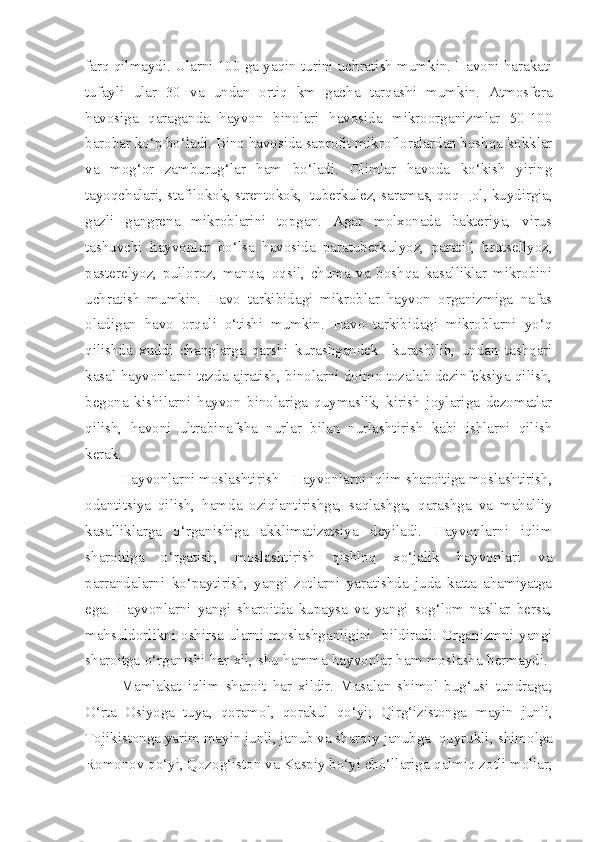 farq qilmaydi. Ularni 100 ga yaqin turini uchratish mumkin. Havoni harakati
tufayli   ular   30   va   undan   ortiq   km   gacha   tarqashi   mumkin.   Atmosfera
havosiga   qaraganda   hayvon   binolari   havosida   mikroorganizmlar   50-100
barobar ko‘p bo‘ladi. Bino havosida saprofit mikrofloralardan boshqa kokklar
va   mog‘or   zamburug‘lar   ham   bo‘ladi.   Olimlar   havoda   ko‘kish   yiring
tayoqchalari, stafilokok, strentokok,  tuberkulez, saramas, qoq щ ol, kuydirgia,
gazli   gangrena   mikroblarini   topgan.   Agar   molxonada   bakteriya,   virus
tashuvchi   hayvonlar   bo‘lsa   havosida   paratuberkulyoz,   paratif,   brutsellyoz,
pasterelyoz,   pulloroz,   manqa,   oqsil,   chuma   va   boshqa   kasalliklar   mikrobini
uchratish   mumkin.   Havo   tarkibidagi   mikroblar   hayvon   organizmiga   nafas
oladigan   havo   orqali   o‘tishi   mumkin.   Havo   tarkibidagi   mikroblarni   yo‘q
qilishda   xuddi   changlarga   qarshi   kurashgandek     kurashilib,   undan   tashqari
kasal hayvonlarni tezda ajratish, binolarni doimo tozalab dezinfeksiya qilish,
begona   kishilarni   hayvon   binolariga   quymaslik,   kirish   joylariga   dezomatlar
qilish,   havoni   ultrabinafsha   nurlar   bilan   nurlashtirish   kabi   ishlarni   qilish
kerak.
Hayvonlarni moslashtirish  - Hayvonlarni iqlim sharoitiga moslashtirish,
odantitsiya   qilish,   hamda   oziqlantirishga,   saqlashga,   qarashga   va   mahalliy
kasalliklarga   o‘rganishiga   akklimatizatsiya   deyiladi.   Hayvonlarni   iqlim
sharoitiga   o‘rgatish,   moslashtirish   qishloq   xo‘jalik   hayvonlari   va
parrandalarni   ko‘paytirish,   yangi   zotlarni   yaratishda   juda   katta   ahamiyatga
ega.   Hayvonlarni   yangi   sharoitda   kupaysa   va   yangi   sog‘lom   nasllar   bersa,
mahsuldorlikni  oshirsa   ularni  moslashganligini     bildiradi.  Organizmni  yangi
sharoitga o‘rganishi har xil, shu hamma hayvonlar ham moslasha bermaydi.  
Mamlakat   iqlim   sharoit   har   xildir.   Masalan   shimol   bug‘usi   tundraga;
O‘rta   Osiyoga   tuya,   qoramol,   qorakul   qo‘yi;   Qirg‘izistonga   m ayin   junli,
Tojikistonga yarim mayin junli, janub va sharqiy janubga  quyrukli,  sh imol ga
R omonov qo‘yi, Qozog‘iston va Kaspiy bo‘yi cho‘llariga  q almi q zotli  mollar, 