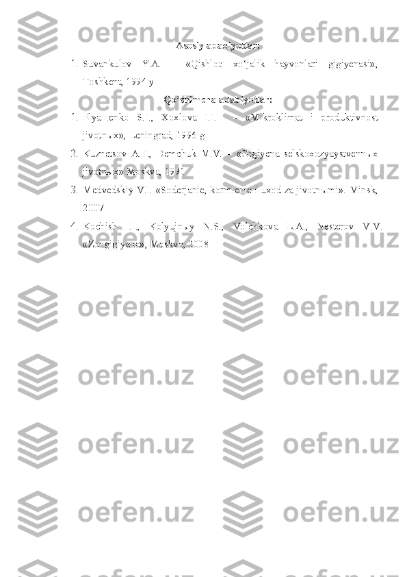 Asosiy adabiyotlar:
1. Suvankulov   Y.A.   –   «Qishloq   xo‘jalik   hayvonlari   gigiyenasi»,
Toshkent, 1994 y
Qo‘shimcha adabiyotlar:
1. Plyaщenko   S.I.,   Xoxlova   I.I.     –   «Mikroklimat   i   produktivnost
jivotn ы x», Leningrad, 1996 g
2. Kuznetsov   A.F.,   Demchuk   M.V.   –   «Gigiyena   selskoxozyaystvenn ы x
jivotn ы x» Moskva, 1991
3. Medvedskiy V.I. «Soderjanie, kormlenie i uxod za jivotn ы mi».  Minsk,
2007
4. Kochish   I.I.,   Kolyujnыy   N.S.,   Volchkova   L.A.,   Nesterov   V.V.
«Zoogigiyena», Moskva, 2008 
