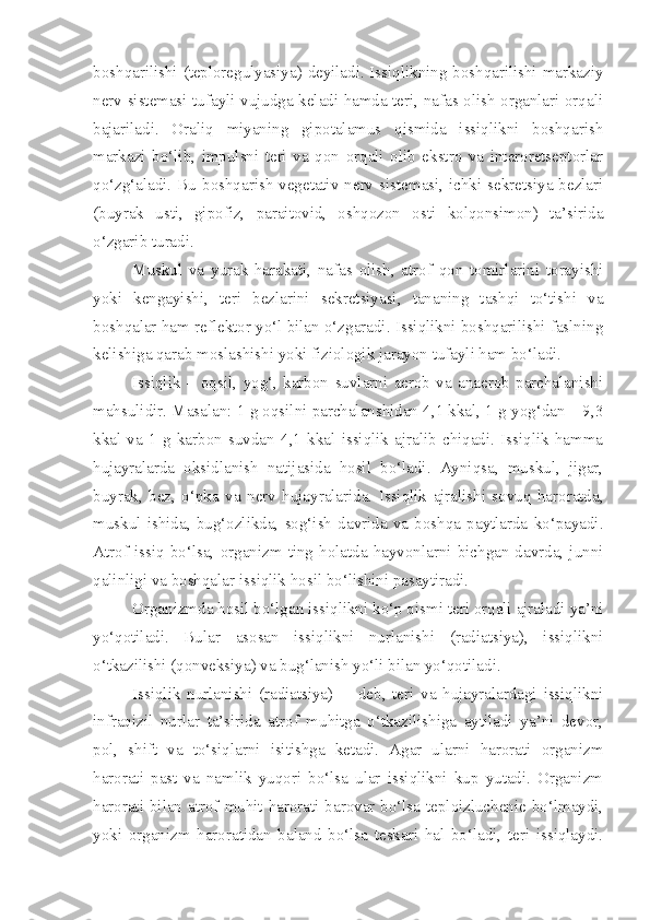 boshqarilishi (teploregulyasiya) deyiladi. Issiqlikning boshqarilishi markaziy
nerv sistemasi tufayli vujudga keladi hamda teri, nafas olish organlari orqali
bajariladi.   Oraliq   miyaning   gipotalamus   qismida   issiqlikni   boshqarish
markazi   bo‘lib,   impulsni   teri   va   qon   orqali   olib   ekstro   va   interoretseptorlar
qo‘zg‘aladi.  Bu boshqarish  vegetativ  nerv  sistemasi,  ichki sekretsiya bezlari
(buyrak   usti,   gipofiz,   paraitovid,   oshqozon   osti   kolqonsimon)   ta’sirida
o‘zgarib turadi.
Muskul   va   yurak   harakati,   nafas   olish,   atrof   qon   tomirlarini   torayishi
yoki   kengayishi,   teri   bezlarini   sekretsiyasi,   tananing   tashqi   to‘tishi   va
boshqalar ham reflektor yo‘l bilan o‘zgaradi. Issiqlikni boshqarilishi faslning
kelishiga qarab moslashishi yoki fiziologik jarayon tufayli ham bo‘ladi.
Issiqlik   –   oqsil,   yog‘,   karbon   suvlarni   aerob   va   anaerob   parchalanishi
mahsulidir. Masalan: 1 g oqsilni parchalanshidan 4,1 kkal, 1 g yog‘dan – 9,3
kkal   va   1   g   karbon   suvdan   4,1   kkal   issiqlik   ajralib   chiqadi.   Issiqlik   hamma
hujayralarda   oksidlanish   natijasida   hosil   bo‘ladi.   Ayniqsa,   muskul,   jigar,
buyrak,   bez,   o‘pka   va   nerv   hujayralarida.   Issiqlik   ajralishi   sovuq   haroratda,
muskul   ishida,   bug‘ozlikda,   sog‘ish   davrida   va   boshqa   paytlarda   ko‘payadi.
Atrof   issiq   bo‘lsa,   organizm   ting   holatda   hayvonlarni   bichgan   davrda,   junni
qalinligi va boshqalar issiqlik hosil bo‘lishini pasaytiradi.
Organizmda hosil bo‘lgan issiqlikni ko‘p qismi teri orqali ajraladi ya’ni
yo‘qotiladi.   Bular   asosan   issiqlikni   nurlanishi   (radiatsiya),   issiqlikni
o‘tkazilishi (qonveksiya) va bug‘lanish yo‘li bilan yo‘qotiladi.
Issiqlik   nurlanishi   (radiatsiya)     -   deb,   teri   va   hujayralardagi   issiqlikni
infraqizil   nurlar   ta’sirida   atrof   muhitga   o‘tkazilishiga   aytiladi   ya’ni   devor,
pol,   shift   va   to‘siqlarni   isitishga   ketadi.   Agar   ularni   harorati   organizm
harorati   past   va   namlik   yuqori   bo‘lsa   ular   issiqlikni   kup   yutadi.   Organizm
harorati bilan atrof muhit harorati barovar bo‘lsa teploizluchenie bo‘lmaydi,
yoki   organizm   haroratidan   baland   bo‘lsa   teskari   hal   bo‘ladi,   teri   issiqlaydi. 