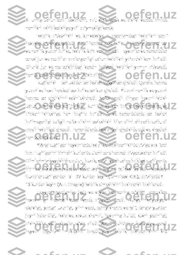 SHuning   uchun   atrof   devorlarni,   pol,   shift   kerak   va   qishki   vaqtda   binoda
namlikni oshib ketishiga yo‘l qo‘ymasligi kerak.
Issiqlik   o‘tkazilishi   va   konveksiya   –   organizmdagi   issiqlikni   atrof
havosiga   o‘tishiga   aytiladi.   Atrof   harorati   past   bo‘lsa,   havoning   harorati   tez
va namlik yuqori bo‘lsa, issiqlik ko‘p sarf bo‘ladi. Hayvonlar va parrandalar
tanasi jun va pat bilan qoplanganligi uchun issiqlikni yo‘qotish kam bo‘ladi.
Chunki   jun   va   pat   tarkibidagi   karatin   bo‘lgani   issiqlikni   yomon   o‘tkazadi,
hamda atrof harorati unga kam ta’sir qiladi.
Bug‘lanish   – teri ustidan ter bezlari tufayli ter ajraladi. Qancha harorat
yuqori va havo harakati tez bo‘lsa ter kup ajraladi. YUqori namlik va yuqori
harorat   ter   ajralishini   sekinlashtiradi.   Nafas   orqali   olingan   havoni   isitish
uchun  ham  issiqlik sarf  bo‘ladi.  Buni  kup va kam bo‘lishi  tashqi  harorat  va
o‘pkani   ishlashiga   ham   bog‘liq   bo‘ladi.   It   va   parrandalarda   ter   bezlari
bo‘lmaganligi   tufayli   nafas   olishni   tezlashishi   bilan   tilini   chiqarib   turib,   til
orqali   issiqlikni   ajratadi.   Parrandalarda   isssiqlikni   ajratishda   toji   va   sirgalari
ham ishtirok etadi.
YAngi tug‘ilgan hayvonlarda issiqlikni boshqarilishida o‘ziga xos farqi
bor. Tug‘ilganini birinchi kunlarida ularni tana harorati o‘zgaruvchan bo‘ladi.
Olimlarimizni aytishicha qulun, buzok, qo‘zi  va chuchqa bolalari tug‘ilganda
bir   necha   kunga   sovuqdan   saqlanuvchi   tug‘ma   refleksi   bo‘ladi.   Masalan:
buzoqlar tug‘ilgandan   9 – 27 kundan keyin (Ermolaev K.S.), qo‘zilarda 6 –
15 kundan keyin (A.P. Onegov) issiqlik almashishni boshqarish boshlanadi.
Hayvon   organizmiga   issiq   va   sovuq   haroratning   ta’siri.   -   a tmosfera
havosining     harorati   katta   farqda   o‘zgarib   turadi.   Bunga   insolyasiyani
aktivligi,   yorug‘   uzunligi,   yilni   vaqti,   tabiiy   sharoit   va   relf,   dengiz   yuzidan
joyni   balandligi,   issiq   va   sovuq   shamol,   havoning   buluti,   suvni   yaqinligi,
o‘simliklar   va   boshqalar   ta’sir   qiladi.   Atrof   muhitining   haroratiga   qarab
hayvon   organizmi   moslashib   boradi   yoki   issiqlik   boshqarilishini   shu 