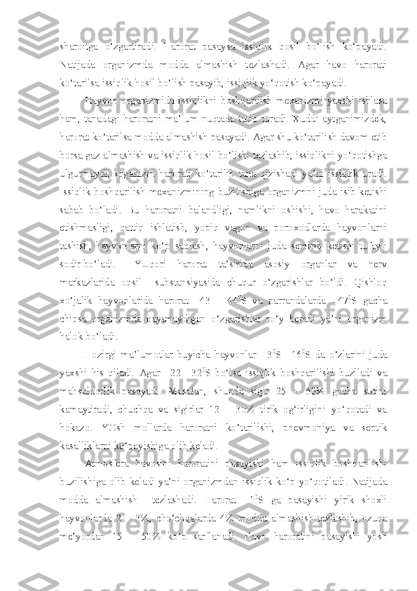 sharoitga   o‘zgartiradi.   Harorat   pasaysa   issiqlik   qosil   bo‘lish   ko‘payadi.
Natijada   organizmda   modda   almashish   tezlashadi.   Agar   havo   harorati
ko‘tarilsa issiqlik hosil bo‘lish pasayib, issiqlik yo‘qotish ko‘payadi.
Hayvon   organizmida   issiqlikni   boshqarilish   mexanizmi   yaxshi   ishlasa
ham,   tanadagi   haroratni   ma’lum   nuqtada   tutib   turadi.   Xuddi   aytganimizdek,
harorat ko‘tarilsa modda almashish pasayadi. Agar shu ko‘tarilish davom etib
borsa gaz almashish va issiqlik hosil bo‘lishi tezlashib, issiqlikni yo‘qotishga
ulgurmaydi,   organizm   harorati   ko‘tarilib   tana   qizishadi   ya’ni   issiqlik   uradi.
Issiqlik boshqarilish mexanizmining buzilishiga organizmni juda isib ketishi
sabab   bo‘ladi.   Bu   haroratni   balandligi,   namlikni   oshishi,   havo   harakatini
etishmasligi,   qattiq   ishlatish,   yopiq   vagon   va   poroxodlarda   hayvonlarni
tashish,   hayvonlarni   ko‘p   saqlash,   hayvonlarni   juda   semirib   ketishi   tufayli
sodir bo‘ladi.  YUqori   harorat   ta’sirida   asosiy   organlar   va   nerv
markazlarida   oqsil     substansiyasida   chuqur   o‘zgarishlar   bo‘ldi.   Qishloq
xo‘jalik   hayvonlarida   harorat   +43   –   44 0
S   va   parrandalarda   +47 0
S   gacha
chiqsa   organizmda   qaytmaydigan   o‘zgarishlar   ro‘y   beradi   ya’ni   organizm
halok bo‘ladi.
Hozirgi   ma’lumotlar   buyicha   hayvonlar   +3 0
S   +16 0
S   da   o‘zlarini   juda
yaxshi   his   qiladi.   Agar   +22   +32 0
S   bo‘lsa   issiqlik   boshqarilishi   buziladi   va
mahsuldorlik   pasayadi.   Masalan,   shunda   sigir   25   –   60%   gacha   sutini
kamaytiradi,   chuchqa   va   sigirlar   12   –   30%   tirik   og‘irligini   yo‘qotadi   va
hokazo.   YOsh   mollarda   haroratni   ko‘tarilishi,   pnevmoniya   va   septik
kasalliklarni ko‘payishiga olib keladi.
Atmosfera   havosini   haroratini   pasayishi   ham   issiqlik   boshqarilishi
buzilishiga olib keladi ya’ni organizmdan issiqlik ko‘p yo‘qotiladi. Natijada
modda   almashish     tezlashadi.   Harorat   +1 0
S   ga   pasayishi   yirik   shoxli
hayvonlarda   2   –   3%,   cho‘chqalarda   4%   modda   almashish   tezlashib,   ozuqa
me’yordan   15   –   50%   ko‘p   sarflanadi.   Havo   haroratini   pasayishi   yosh 