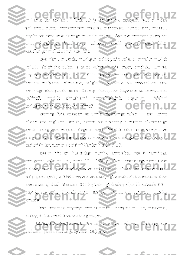 mollarda   tez   seziladi.   Ularda   tabiiy   chidamlilik   pasayadi,   yuqori   nafas
yo‘llarida   qator,   bronxopnevmoniya   va   dispepsiya,   hamda   elin,   muskul,
bug‘in   va   nerv   kasalliklariga   mubtalo   bo‘ladi.   Ayniqsa   haroratni   pasayishi
oriq,   charchagan,   kasallangan,   tullagan,   xavfli   yuqumli   kasal   bilan
kasallangan mollar uchun xavflidir.
Hayvonlar   qor   ustida,   muzlagan   polda   yotib   qolsa   to‘qimalar   muzlab
qoladi.   Ko‘pincha   quloq,   yorg‘oq   xaltasi,   jinsiy   organ,   emchak,   dum   va
tuyoqlar   muzlab   sovuq   uradi.   SHu   hayvonlarni   issiq   xonalarda   saqlab,
harorat   me’yorini   ta’minlash,   to‘g‘ri   oziqlantirish   va   hayvonlarni   past
haroratga   chiniqtirish   kerak.   Doimiy   chiniqtirish   hayvonlarda   immunitetni
oshiradi,   modda   almashishni   normallashtirib,   organizm   o‘sishini
tezlashtiradi, mahsuldorlikni oshiradi.
Havoning   fizik   xossalari   va   uning   organizmga   ta’siri   -   Havo   doimo
o‘zida   suv   bug‘larini   saqlab,   harorat   va   havoning   harakatini   o‘zgarishiga
qarab,   uning   ham   miqdori   o‘zgarib   turadi.   Namlik   oshib   ketsa   yomg‘ir   va
qorga aylanadi. Atmosferada suv bug‘larini bo‘lishi dengiz – okean suvlarini
parlanishidan, tuproq va o‘simliklardan hosil bo‘ladi.
Hayvon   binolari   havosidagi   namlik,   atmosfera   havosi   namligiga
qaraganda   ko‘p   bo‘ladi,   qarib   10   –   15%   ga.   Bino   havosidagi   namlik   esa
poldan,   oxurdan,   avtosug‘orgich   va   boshqalardan   o‘tadi.   Umumiy   namlikni
ko‘p qismi qarib, to 75% i hayvon terisidan, og‘iz bushlig‘idan va nafas olish
havosidan ajraladi. Masalan: 200 kg tirik og‘irlikdagi sigir bir sutkada 8,7 –
13,4 kg suv parlarini, ishchi ot 7,0 – 8,8 kg, cho‘chqa 2,2,  qo‘y 1,0 – 1,25 kg
ajratadi.
Havo   tarkibida   quyidagi   namlik   turlari   uchraydi:   mutloq,   maksimal,
nisbiy, defitsit namlik va shudring nuqtasi 
         Mutloq  (a bsolyut) namlik  – Ma’lum haroratda 1 m 3
 havo tarkibidagi suv
parlarini gramm ifodasiga aytiladi. ( A  
) g/m 3 
