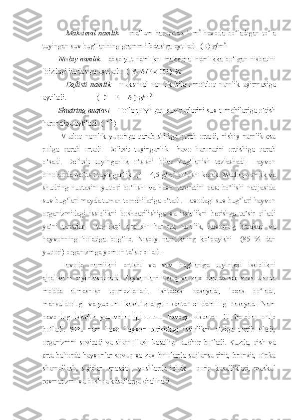                   Maksimal  namlik     -  ma’lum  haroratda  1  m 3
  havoda  bo‘ladigan  to‘la
tuyingan suv bug‘larining gramm ifodasiga aytiladi. ( E ) g/m 3
 
         Nisbiy namlik  – absolyut namlikni maksimal namlikka bo‘lgan nisbatini
foizdagi ifodasiga aytiladi.  (  R =A/Ex100 ) %
                Defitsit   namlik   -   maksimal   namlik   bilan   mo‘tloq   namlik   ayirmasiga
aytiladi.                (  D = E – A )  g/m 3
         Shudring nuqtasi   - To‘la to‘yingan suv parlarini suv tomchilariga o‘tish
haroratiga aytiladi. ( T 0
 )
Mutloq   namlik   yuqoriga   qarab   shiftga   qarab   ortadi,   nisbiy   namlik   esa
polga   qarab   ortadi.   Defitsit   tuyinganlik     havo   haroratini   ortishiga   qarab
o‘sadi.   Defitsit   tuyinganlik   o‘sishi   bilan   bug‘lanish   tezlashadi.   Hayvon
binolarida defitsit tuyinganlik 0,4 – 4,5 g/m 3
 bo‘lishi kerak. Mutloq namlik va
shudring nuqtasini yuqori bo‘lishi va havo haroratini past bo‘lishi natijasida
suv bug‘lari mayda tuman tomchilariga o‘tadi. Havodagi suv bug‘lari hayvon
organizmidagi   issiqlikni   boshqarilishiga   va   issiqlikni   berishga   ta’sir   qiladi
ya’ni   tanadan     namlikni   ajralishi   harorat,   namlik,   havoning   harakati   va
hayvonning   holatiga   bog‘liq.   Nisbiy   namlikning   ko‘payishi     (85   %   dan
yuqori) organizmga yomon ta’sir qiladi.
Havoda   namlikni   ortishi   va   suv   bug‘lariga   tuyinishi   issiqlikni
ajralishini   qiyinlashtiradi.   Hayvonlarni   issiq   va   zax   binoda   saqlansa   ularda
modda   almashish   tormozlanadi,   ishtaxasi   pasayadi,   loxas   bo‘ladi,
mahsuldorligi  va yuqumli kasalliklarga nisbatan chidamliligi pasayadi. Nam
havoning   issiqlik   yutuvchanligi   quruq   havoga   nisbatan   10   barobar   ortiq
bo‘ladi.   SHu   nam   havo   hayvon   terisidagi   issiqlikni   o‘ziga   tortib   oladi,
organizmni   sovitadi   va   shamollash   kasalligi   duchor   bo‘ladi.   Kuzda,   qish   va
erta bahorda hayvonlar sovuq va zax binolarda saqlansa rinit, bronxit, o‘pka
shamollash,   sigirlar     mastiti   ,   yoshlarda   ichak   –   qorin   kasalliklari,   muskul
revmatizmi va boshqa kasallarga chalinadi. 