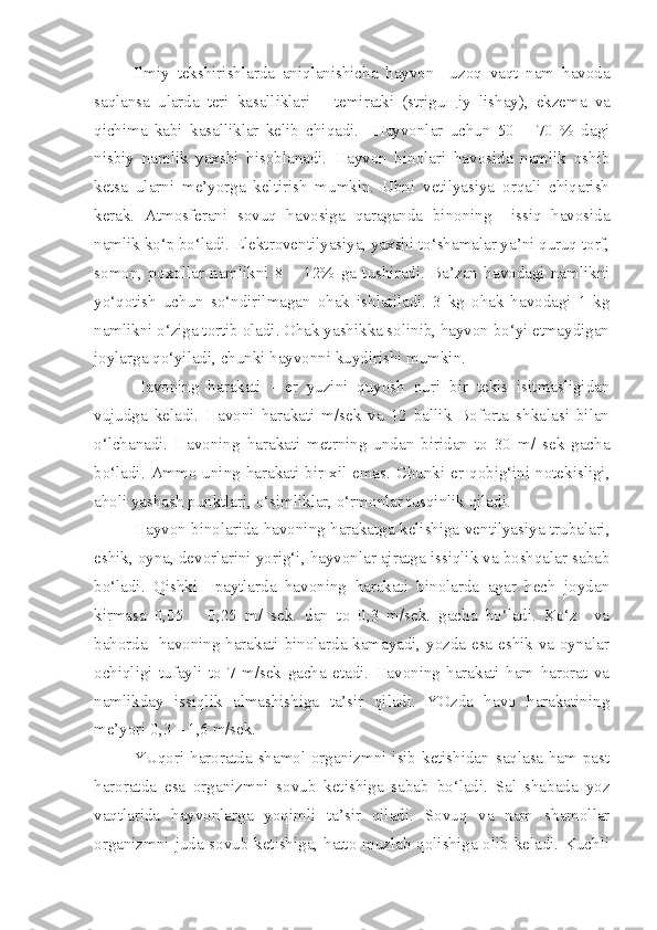 Ilmiy   tekshirishlarda   aniqlanishicha   hayvon     uzoq   vaqt   nam   havoda
saqlansa   ularda   teri   kasalliklari   –   temiratki   (strigu щ iy   lishay),   ekzema   va
qichima   kabi   kasalliklar   kelib   chiqadi.     Hayvonlar   uchun   50   –   70   %   dagi
nisbiy   namlik   yaxshi   hisoblanadi.   Hayvon   binolari   havosida   namlik   oshib
ketsa   ularni   me’yorga   keltirish   mumkin.   Ubni   vetilyasiya   orqali   chiqarish
kerak.   Atmosferani   sovuq   havosiga   qaraganda   binoning     issiq   havosida
namlik ko‘p bo‘ladi. Elektroventilyasiya, yaxshi to‘shamalar ya’ni quruq torf,
somon,   poxollar   namlikni   8   –   12%   ga   tushiradi.   Ba’zan   havodagi   namlikni
yo‘qotish   uchun   so‘ndirilmagan   ohak   ishlatiladi.   3   kg   ohak   havodagi   1   kg
namlikni o‘ziga tortib oladi. Ohak yashikka solinib, hayvon bo‘yi etmaydigan
joylarga qo‘yiladi, chunki hayvonni kuydirishi mumkin.
Havoning   harakati   -   er   yuzini   quyosh   nuri   bir   tekis   isitmasligidan
vujudga   keladi.   Havoni   harakati   m/sek   va   12   ballik   Boforta   shkalasi   bilan
o‘lchanadi.   Havoning   harakati   metrning   undan   biridan   to   30   m/   sek   gacha
bo‘ladi.  Ammo  uning  harakati bir  xil emas.  Chunki  er  qobig‘ini notekisligi,
aholi yashash punktlari, o‘simliklar, o‘rmonlar tusqinlik qiladi. 
Hayvon binolarida havoning harakatga kelishiga ventilyasiya trubalari,
eshik, oyna, devorlarini yorig‘i, hayvonlar ajratga issiqlik va boshqalar sabab
bo‘ladi.   Qishki     paytlarda   havoning   harakati   binolarda   agar   hech   joydan
kirmasa   0,05   –   0,25   m/   sek.   dan   to   0,3   m/sek.   gacha   bo‘ladi.   Ko‘z     va
bahorda   havoning harakati binolarda kamayadi, yozda esa eshik va oynalar
ochiqligi   tufayli   to   7   m/sek   gacha   etadi.   Havoning   harakati   ham   harorat   va
namlikday   issiqlik   almashishiga   ta’sir   qiladi.   YOzda   havo   harakatining
me’yori 0,3 – 1,6 m/sek.
YUqori haroratda shamol organizmni isib ketishidan saqlasa ham past
haroratda   esa   organizmni   sovub   ketishiga   sabab   bo‘ladi.   Sal   shabada   yoz
vaqtlarida   hayvonlarga   yoqimli   ta’sir   qiladi.   Sovuq   va   nam   shamollar
organizmni juda sovub ketishiga, hatto muzlab qolishiga olib keladi. Kuchli 