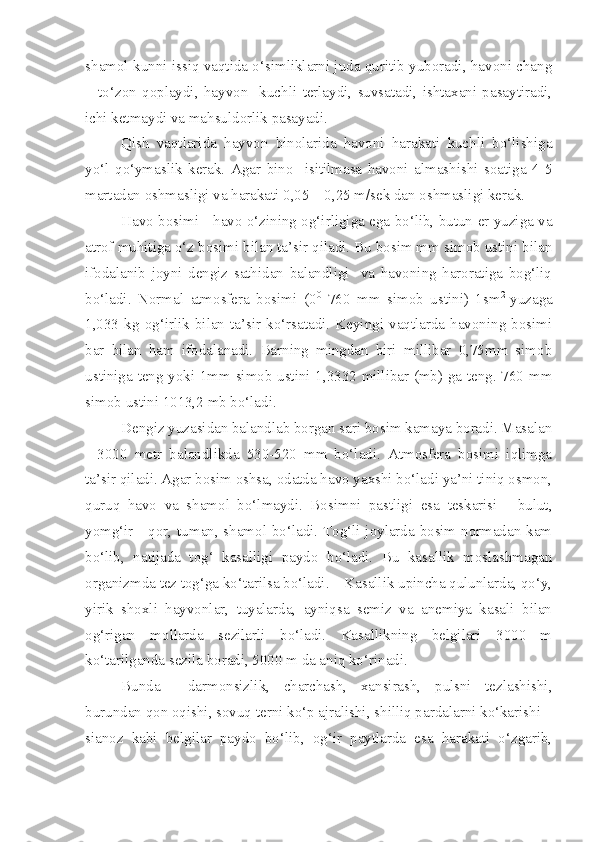 shamol kunni issiq vaqtida o‘simliklarni juda quritib yuboradi, havoni chang
–   to‘zon   qoplaydi,   hayvon     kuchli   terlaydi,   suvsatadi,   ishtaxani   pasaytiradi,
ichi ketmaydi va mahsuldorlik pasayadi.
Qish   vaqtlarida   hayvon   binolarida   havoni   harakati   kuchli   bo‘lishiga
yo‘l   qo‘ymaslik   kerak.   Agar   bino     isitilmasa   havoni   almashishi   soatiga   4-5
martadan oshmasligi va harakati 0,05 – 0,25 m/sek dan oshmasligi kerak.
Havo bosimi - h avo o‘zining og‘irligiga ega bo‘lib, butun er yuziga va
atrof muhitiga o‘z bosimi bilan ta’sir qiladi. Bu bosim mm simob ustini bilan
ifodalanib   joyni   dengiz   sathidan   balandligi     va   havoning   haroratiga   bog‘liq
bo‘ladi.   Normal   atmosfera   bosimi   (0 0
  760   mm   simob   ustini)   1sm 2  
yuzaga
1,033   kg   og‘irlik   bilan   ta’sir   ko‘rsatadi.   Keyingi   vaqtlarda   havoning   bosimi
bar   bilan   ham   ifodalanadi.   Barning   mingdan   biri   millibar   0,75mm   simob
ustiniga teng yoki 1mm simob ustini 1,3332 millibar (mb) ga teng. 760 mm
simob ustini 1013,2 mb bo‘ladi.
Dengiz yuzasidan balandlab borgan sari bosim kamaya boradi. Masalan
-   3000   metr   balandlikda   530-520   mm   bo‘ladi.   Atmosfera   bosimi   iqlimga
ta’sir qiladi. Agar bosim oshsa, odatda havo yaxshi bo‘ladi ya’ni tiniq osmon,
quruq   havo   va   shamol   bo‘lmaydi.   Bosimni   pastligi   esa   teskarisi   -   bulut,
yomg‘ir - qor, tuman, shamol bo‘ladi. Tog‘li joylarda bosim normadan kam
bo‘lib,   natijada   tog‘   kasalligi   paydo   bo‘ladi.   Bu   kasallik   moslashmagan
organizmda tez tog‘ga ko‘tarilsa bo‘ladi.    Kasallik upincha qulunlarda, qo‘y,
yirik   shoxli   hayvonlar,   tuyalarda,   ayniqsa   semiz   va   anemiya   kasali   bilan
og‘rigan   mollarda   sezilarli   bo‘ladi.   Kasallikning   belgilari   3000   m
ko‘tarilganda sezila boradi, 5000 m da aniq ko‘rinadi. 
Bunda     darmonsizlik,   charchash,   xansirash,   pulsni   tezlashishi,
burundan qon oqishi, sovuq terni ko‘p ajralishi, shilliq pardalarni ko‘karishi –
sianoz   kabi   belgilar   paydo   bo‘lib,   og‘ir   paytlarda   esa   harakati   o‘zgarib, 