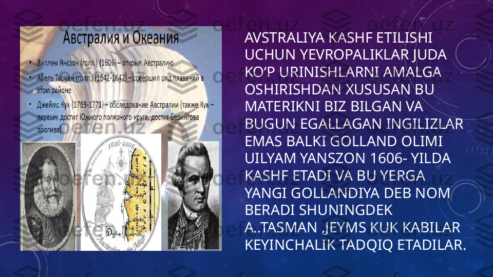 AVSTRALIYA KASHF ETILISHI 
UCHUN YEVROPALIKLAR JUDA 
KOʻP URINISHLARNI AMALGA 
OSHIRISHDAN XUSUSAN BU 
MATERIKNI BIZ BILGAN VA 
BUGUN EGALLAGAN INGILIZLAR 
EMAS BALKI GOLLAND OLIMI 
UILYAM YANSZON 1606- YILDA 
KASHF ETADI VA BU YERGA 
YANGI GOLLANDIYA DEB NOM 
BERADI SHUNINGDEK 
A..TASMAN ,JEYMS KUK KABILAR 
KEYINCHALIK TADQIQ ETADILAR. 