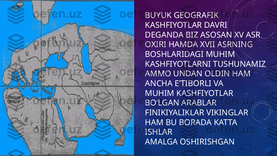 BUYUK GEOGRAFIK 
KASHFIYOTLAR DAVRI 
DEGANDA BIZ ASOSAN XV ASR 
OXIRI HAMDA XVII ASRNING 
BOSHLARIDAGI MUHIM 
KASHFIYOTLARNI TUSHUNAMIZ 
AMMO UNDAN OLDIN HAM 
ANCHA EʼTIBORLI VA
MUHIM KASHFIYOTLAR 
BOʻLGAN ARABLAR 
FINIKIYALIKLAR VIKINGLAR 
HAM BU BORADA KATTA 
ISHLAR 
AMALGA OSHIRISHGAN 