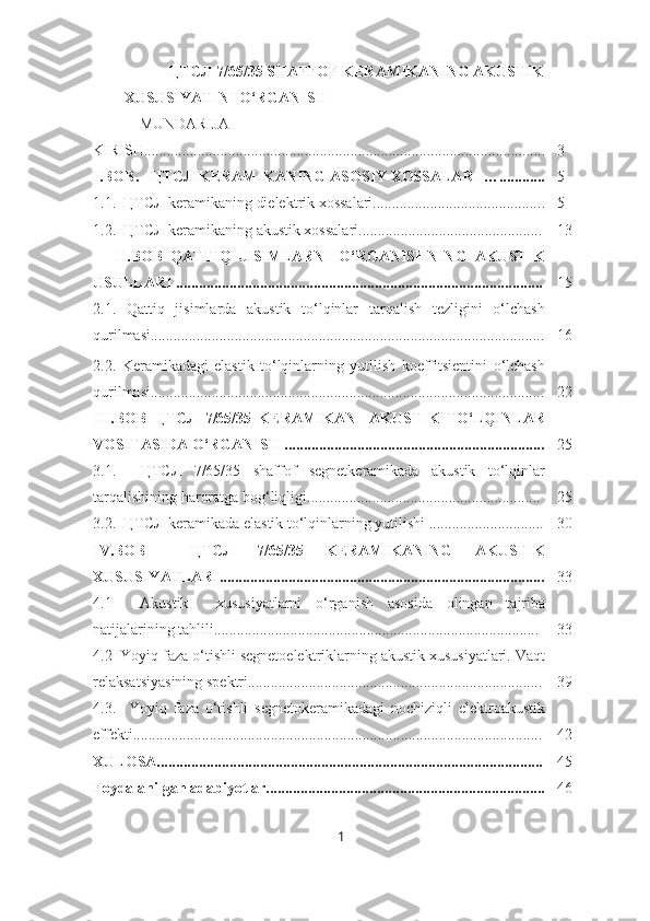 ЦТСЛ 7/65/35 SHAFFOF KERAMIKANING AKUSTIK
XUSUSIYATINI O‘RGANISH
    MUNDARIJA
KIRISH......................................................................................................... 3
I.BOB.     ЦТСЛ KERAMIKANING ASOSIY XOSSALARI …............ 5
1.1.  ЦТСЛ keramikaning dielektrik xossalari............................................ . 5
1.2.  ЦТСЛ keramikaning akustik xossalari................................................ 13
II.BOB   QATTIQ   JISIMLARNI   O‘RGANISHNING   AKUSTIK
USULLARI ................................................................................................ 15
2.1.   Qattiq   jisimlarda   akustik   to‘lqinlar   tarqalish   tezligini   o‘lchash
qurilmasi....................................................................................................... 16
2.2.   Keramikadagi   elastik   to‘lqinlarning   yutilish   koeffitsientini   o‘lchash
qurilmasi....................................................................................................... 22
III.BOB   ЦТСЛ   7/65/35   KERAMIKANI   AKUSTIK   TO‘LQINLAR
VOSITASIDA O‘RGANISH .................................................................... 25
3.1.     ЦТСЛ   7/65/35   shaffof   segnetkeramikada   akustik   to‘lqinlar
tarqalishining haroratga bog‘liqligi............................................................. 25
3.2.  ЦТСЛ keramikada elastik to‘lqinlarning yutilishi .............................. 30
IV.BOB     ЦТСЛ   7/65/35   KERAMIKANING   AKUSTIK
XUSUSIYATLARI..................................................................................... 33
4.1     Akustik     xususiyatlarni   o‘rganish   asosida   olingan   tajriba
natijalarining tahlili..................................................................................... 33
4.2  Yoyiq faza o‘tishli segnetoelektriklarning akustik xususiyatlari. Vaqt
relaksatsiyasining spektri............................................................................. 39
4.3.     Yoyiq   faza   o‘tishli   segnetokeramikadagi   nochiziqli   elektroakustik
effekti... ........................................................................................................ 42
XULOSA..................................................................................................... 45
Foydalanilgan adabiyotlar......................................................................... 46
1 