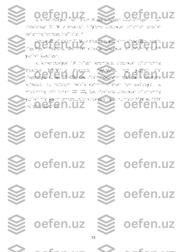 La   konsentratsiyasi   1dan   15   atm   %   gacha   bo‘lgan   qutublanmagan   ЦТСЛ
obektlardagi   20   MHz   chastotali   bo‘ylama   ultratovush   to‘lqinlari   tarqalish
tezligining haroratga bog‘liqligi.[4]
          Ultratovush   to‘lqinlari   20   MHz   chastotada   yutilishini   o‘rganilgan.   Barcha
o‘rganilgan   obektlarda   faza   o‘tish   sohasida   ultratovush   to‘lqinlarning   kuchli
yutilishi kuzatilgan.  
La   konsentratsiyasi   1%   bo‘lgan   keramikada   ultratovush   to‘lqinlarning
chastotasi   5-20MGHz   chastotada   o‘zgarganda   ham   yutilishi   piki
o‘zgarmaydi.Bu   esa   СЭ
1 -СЭ
2   faza   o‘tishi   mexanizimi   relaksatsion   emasligini
ko‘rsatadi.   Bu   natijalarni   issiqlik   sig‘imini   o‘lchash   ham   tasdiqlaydi.   La
miqdorining   ortib   borishi   СЭ
1 -СЭ
2   faza   o‘tishlarda   ultratovush   to‘lqinlarning
yutilishi   piki   yuqori   temperaturalar   sohasiga   siljiydi.   Bu   piklar   343K   va   433K
oralig‘ida kuzatiladi.
15 