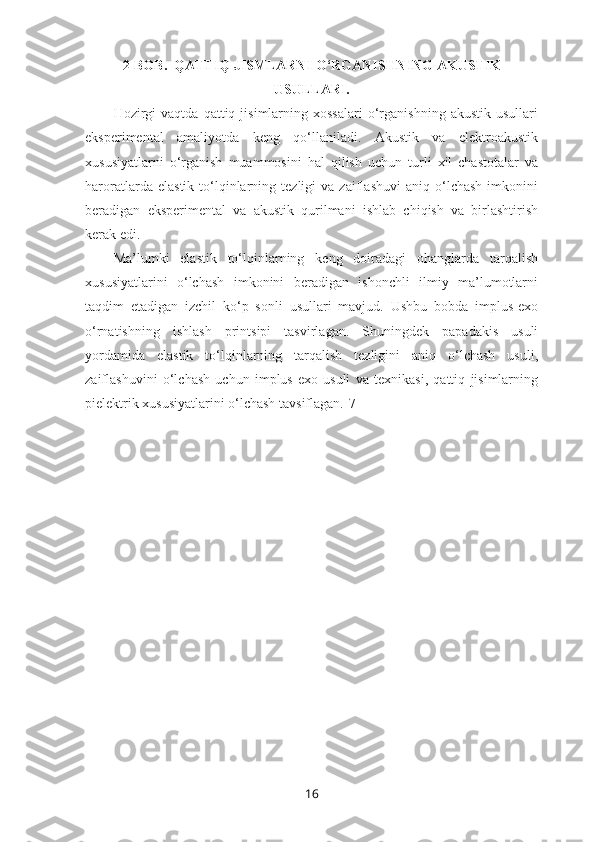 2-BOB.  QATTIQ JISMLARNI O‘RGANISHNING AKUSTIK
USULLARI.
Hozirgi   vaqtda   qattiq  jisimlarning  xossalari   o‘rganishning   akustik   usullari
eksperimental   amaliyotda   keng   qo‘llaniladi.   Akustik   va   elektroakustik
xususiyatlarni   o‘rganish   muammosini   hal   qilish   uchun   turli   xil   chastotalar   va
haroratlarda   elastik   to‘lqinlarning  tezligi   va  zaiflashuvi   aniq   o‘lchash   imkonini
beradigan   eksperimental   va   akustik   qurilmani   ishlab   chiqish   va   birlashtirish
kerak edi. 
Ma’lumki   elastik   to‘lqinlarning   keng   doiradagi   ohanglarda   tarqalish
xususiyatlarini   o‘lchash   imkonini   beradigan   ishonchli   ilmiy   ma’lumotlarni
taqdim   etadigan   izchil   ko‘p   sonli   usullari   mavjud.   Ushbu   bobda   implus-exo
o‘rnatishning   ishlash   printsipi   tasvirlagan.   Shuningdek   papadakis   usuli
yordamida   elastik   to‘lqinlarning   tarqalish   tezligini   aniq   o‘lchash   usuli,
zaiflashuvini   o‘lchash   uchun   implus-exo   usuli   va   texnikasi,   qattiq   jisimlarning
pielektrik xususiyatlarini o‘lchash tavsiflagan.[7]
16 