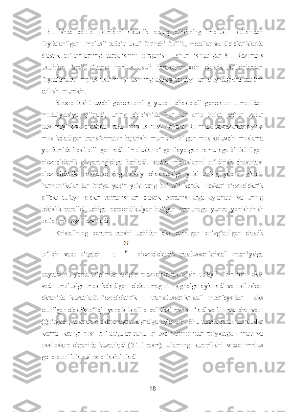   Bu   ishda   qattiq   jisimlarni   akustik   tadqiq   qilishning   implusli   usullaridan
foydalanilgan.   Implusli   tadqiq   usuli   birinchi   bo‘lib,   metallar   va   dielektriklarda
elastik   to‘lqinlarning   tarqalishini   o‘rganish   uchun   ishlatilgan[8].   Rezonans
usulidan   farqli   o‘laroq   implus   usuli   harakatlanuvchi   elastik   to‘lqinlardan
foydalanadi.   Implus   usulini   ishlashning   asosiy   tamoyillari   quyidagicha   taqdim
etilishi mumkin. 
Sinxronlashtiruvchi   generatorning   yuqori   chastotali   generator   tomonidan
modulyatsiya   qilinadi,   uning   chiqishida   har   bir   aniq   holat   uchun   zarur
davomiylik va chastotali radio implus hosil  bo‘ladi. Rolni  halqa rezanator yoki
mos   keladigan   transformator   bajarishi   mumkin     b’lgan   mos   keluvchi   moslama
yordamida hosil qilingan radio impluslar o‘rganilayotgan namunaga biriktirilgan
piezoelektrik   o‘zgartirgichga   beriladi.   Radio   impluslarini   to‘ldirish   chastotasi
piezoelektrik   transduserning   tabbiy   chastotasiga   yoki   uning   yuqori   g‘alati
harmonikalaridan   biriga   yaqin   yoki   teng   bo‘lishi   kerak.   Teskari   piezoelektrik
effekt   tufayli   elektr   tebranishlari   elastik   tebranishlarga   aylanadi   va   uning
tekislik-parallel   uchiga   perpendikulyar   bo‘lgan   namunaga   yupqa   yopishtirish
qatlanmi orqali uzatiladi.
Kristallning   qarama-qarshi   uchidan   aks   ettirilgan   qo‘zg‘atilgan   elastik
to‘lqin   vaqt   o‘tgach       t=       piezoelektirik   trasdusser-kristall   interfiysiga
qaytadi.Bu yerda to‘g‘ridan-to‘g‘ri  piezoelektirik ta’sir   tufayli  u birinchi   aks-
sado   implusiga   mos   keladigan   elektromagnit     signalga   aylanadi   va   osiloskop
ekranida   kuzatiladi.Piezoelektirik       transdusser-kristall   interfeysidan     aks
ettirilgan elastik to‘lqin yana kristall orqali ikki marta o‘tadi va bir muncha  vaqt
(t)o‘tgach,   qisman   elektromagnit   signalga   aylanadi.   Shu   tarzda   radio   impluslar
ketma -ketligi  hosil  bo‘ladi,ular  qabul  qiluvchi  tomonidan ro‘yxatga olinadi  va
ossiloskop  ekranida kuzatiladi  (2.1.1-rasm). Ularning   supirilishi    video implus
generatori bilan sinxronlashtiriladi. 
18 