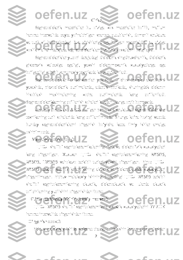 Kirish
Segnetoelektrik   materiallar   bu   o‘ziga   xos   materiallar   bo‘lib,   ma’lum
harorat   intervalida   qayta   yo‘naltirilgan   spantan   qutublanish,   domenli   struktura
va   turli   xil   haroratlardagi   faza   o‘tishlariga   ega   bo‘lgan   materialdir.   Bu   o‘ziga
xoslik ma’lum darajada segnetoelektriklarning fizik xossalarini belgilaydi. 
Segnetoelektriklar yuqori darajadagi dielektrik singdiruvchanlik, dielektrik
gisterezis   xalqasiga   egaligi,   yaxshi   elektromexanik   xususiyatlarga   ega
bo‘lganligi sababli zamonaviy texnikada keng qo‘llaniladi.
Segnetoelektriklar   kondensatorlar   yasashda,   o‘lchov   texnika   asboblarini
yasashda,   piezoelektrik   qurilmalarda,   adaptiv   optikada,   shuningdek   elektron
hisoblash   mashinalarning   xotira   qurilmalarida   keng   qo‘llaniladi.
Segnetoelektriklarning qo‘llanish sohalari kundan- kunga ortib bormoqda.
Umumiy formulasi  ABO
3   bo‘lgan perooksid strukturali segnetoelektriklar
texnikaning   turli   sohalarida   keng   qo‘llanilmoqda.   Shunga   ko‘ra   hozirgi   vaqtda
bunday   segnetoelektriklarni   o‘rganish   bo‘yicha   katta   ilmiy   ishlar   amalga
oshirilmoqda. 
      Mavzuning dolzarbligi:
            ЦТСЛ   shaffof   segnitokeramikalarning   fizik   va   elektrofizik   xususiyatlari
keng   o‘rganilgan.   Xususan   ЦТСЛ   shaffof   segnitokeramikaning   8/65/35,
9/65/35,   12/65/35   vahokazo   tarkibli   turlari   yaxshi   o‘rganilgan.   Biroq   ЦТСЛ
7/65/35   tarkibli   shaffof   keramikaning   akustik   va   elektroakustik   xususiyatlari
o‘rganilmagan.   Bitiruv   malakaviy   ishining   dolzarbligi   ЦТСЛ   7/65/35   tarkibli
shaffof   segnitokeramikaning   akustik,   elektroakustik   va   ularda   akustik
to‘lqinlarning yutilishini o‘rganishdan iborat.
   Bitiruv malakaviy ishining asosiy maqsadi: 
          ЦТСЛ   7/65/35   shaffof   segnitokeramikani   akustik   xususiyatlarini   77-700K
harorat intervalida o‘rganishdan iborat.
  O‘rganish obekti:
        Bitiruv   malakaviy   ishida   serkanat-titanat-qo‘rg‘oshin-lantan   elementlaridan
2 