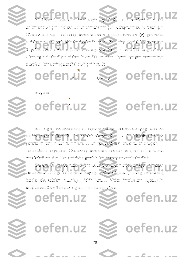 2.1.2-rasmda   aks-sado   impluslarini   qo‘shish   usuli   yordamida   elastik
to‘lqinlar tezligini o‘lchash uchun o‘rnatishning blok diagrammasi ko‘rsatilgan.
O‘lchov   printsipi   ossiloskop   ekranida   ikkita   signalni   chastota   (v)   gorizantal
surishni tanlash orqali birlashtirishdan iborat bo‘lib, uning davri (T) namunadagi
2l   yo‘lni   bosib   o‘tgan   signallar   orasidagi   vaqt   (t)   orlig‘ida   to‘lliq   teng   bo‘ladi.
Ularning   birlashtirilgan   nisbati   bizga   ikki   miqdor   o‘rganilayotgan   namunadagi
elastik to‘lqinlarning tarqalish tezligini beradi:
                                   v=                  ( 2.1.1)
Bu yerda 
                             t=
Bitta signal ossiloskopning bir supurish siklida , ikkinchisi keyingi supurish
siklida   paydo   bo‘ladi.   X   o‘qi   bo‘ylab   skanerlash     GLF-1   o‘zluksiz   tebranish
generatori   tomonidan   ta’minlanadi,   uning   chastotasi   chastota   o‘lchagich   11
tomonifan   boshqariladi.   Ossiloskop   ekranidagi   rasmlar   barqaror   bo‘lidi   uchun
mos keladigan signallar supirish sigmali bilan fazaviy sinxronlashtiriladi. 
Chastota   bo‘luvchi   radio   2   impluslarining   takrorlanish   tezligini   o‘rnatish
uchun zarur.1000 ga bo‘linganda, keyingi implus kelganda ,  oldingi implusning
barcha   aks-sadolari   butunlay   o‘chib   ketadi.   Video   impluslarini   ajratuvchi
chiqishidan GES-3 implus signali generatoriga o‘tadi. 
20 