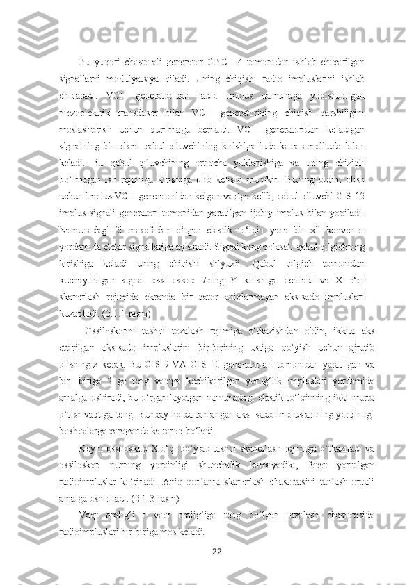 Bu   yuqori   chastotali   generator   GBCH-4   tomonidan   ishlab   chiqarilgan
signallarni   modulyatsiya   qiladi.   Uning   chiqishi   radio   impluslarini   ishlab
chiqaradi.   VCH   generatoridan   radio   implus   namunaga   yopishtirilgan
piezoelektrik   transduser   bilan   VCH   generatorining   chiqish   qarshiligini
moslashtirish   uchun   qurilmaga   beriladi.   VCH   generatoridan   keladigan
signalning   bir   qismi   qabul   qiluvchining   kirishiga   juda   katta   amplituda   bilan
keladi.   Bu   qabul   qiluvchining   ortiqcha   yuklanishiga   va   uning   chiziqli
bo‘lmagan   ish   rejimiga   kirishiga   olib   kelishi   mumkin.   Buning   oldini   olish
uchun implus VCH generatoridan kelgan vaqtga kelib, qabul qiluvchi GIS-12
implus   signali   generatori   tomonidan   yaratilgan   ijobiy   implus   bilan   yopiladi.
Namunadagi   2l   masofadan   o‘tgan   elastik   to‘lqin   yana   bir   xil   konvertor
yordamida elektr signallariga aylanadi. Signal keng polasali qabul qilgichning
kirishiga   keladi   uning   chiqishi   shlyuzli.   Qabul   qilgich   tomonidan
kuchaytirilgan   signal   ossilloskop   7ning   Y   kirishiga   beriladi   va   X   o‘qi
skanerlash   rejimida   ekranda   bir   qator   aniqlanmagan   aks-sado   impluslari
kuzatiladi. (2.1.1-rasm)
  Ossiloskopni   tashqi   tozalash   rejimiga   o‘tkazishdan   oldin,   ikkita   aks
ettirilgan   aks-sado   impluslarini   bir-birining   ustiga   qo‘yish   uchun   ajratib
olishingiz   kerak.   Bu   GIS   9   VA   GIS   10   generatorlari   tomonidan   yaratilgan   va
bir-   biriga   2   ga   teng   vaqtga   kechiktirilgan   yorug‘lik   impluslari   yordamida
amalga   oshiradi,   bu   o‘rganilayotgan   namunadagi   elastik   to‘lqinning   ikki   marta
o‘tish vaqtiga teng. Bunday holda tanlangan aks- sado impluslarining yorqinligi
boshqalarga qaraganda kattaroq bo‘ladi.
Keyin ossiloskop  X o‘qi  bo‘ylab  tashqi  skanerlash  rejimiga  o‘tkaziladi  va
ossiloskop   nurning   yorqinligi   shunchalik   kamayadiki,   faqat   yoritilgan
radioimpluslar   ko‘rinadi.   Aniq   qoplama   skanerlash   chastotasini   tanlash   orqali
amalga oshiriladi. (2.1.3-rasm)
Vaqt   oralig‘i   t   vaqt   oralig‘iga   teng   bo‘lgan   tozalash   chastotasida
radioimpluslari bir-biriga mos keladi.  
22 