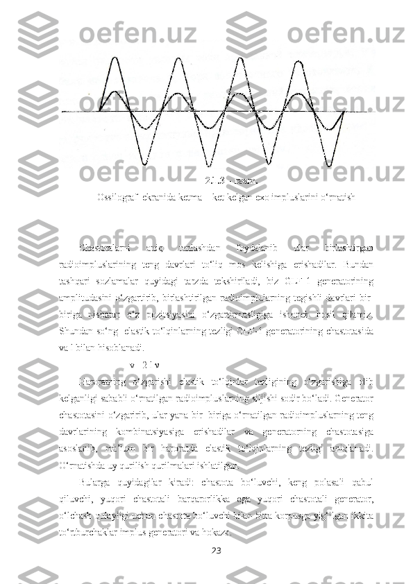                                                     2.1.3 – rasm.
Ossilograf  ekranida ketma -  ket kelgan exo impluslarini o‘rnatish
Chastotalarni   aniq   tanlashdan   foydalanib   ular   birlashtirgan
radioimpluslarining   teng   davrlari   to‘liq   mos   kelishiga   erishadilar.   Bundan
tashqari   sozlamalar   quyidagi   tarzda   tekshiriladi,   biz   GLF-1   generatorining
amplitudasini  o‘zgartirib,  birlashtirilgan  radioimplularning  tegishli   davrlari  bir-
biriga   nisbatan   o‘z   pozitsiyasini   o‘zgartirmasligiga   ishonch   hosil   qilamiz.
Shundan so‘ng   elastik to‘lqinlarning tezligi GLF-1 generatorining chastotasida
va l bilan hisoblanadi.
                     v= 2 l ν
Haroratning   o‘zgarishi   elastik   to‘lqinlar   tezligining   o‘zgarishiga   olib
kelganligi sababli o‘rnatilgan radioimpluslarning siljishi sodir bo‘ladi. Generator
chastotasini o‘zgaririb, ular yana bir- biriga o‘rnatilgan radioimpluslarning teng
davrlarining   kombinatsiyasiga   erishadilar   va   generatorning   chastotasiga
asoslanib,   ma’lum   bir   haroratda   elastik   to‘lqinlarning   tezligi   aniqlanadi.
O‘rnatishda uy qurilish qurilmalari ishlatilgan.
Bularga   quyidagilar   kiradi:   chastota   bo‘luvchi,   keng   polasali   qabul
qiluvchi,   yuqori   chastotali   barqarorlikka   ega   yuqori   chastotali   generator,
o‘lchash qulayligi uchun chastota bo‘luvchi bilan bitta korpusga yig‘ilgan ikkita
to‘rtburchaklar implus generatori va hokazo.
23 