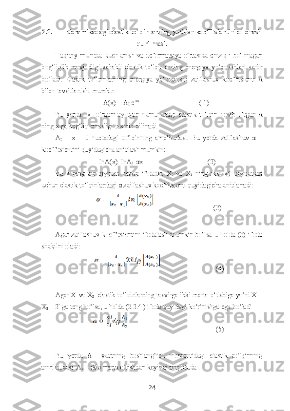 2.2.          Keramikadagi elastik to‘lqinlarning yutilish koeffitsientini o‘lchash
qurilmasi.
Haqiqiy   muhitda   kuchlanish   va   deformatsiya   o‘rtasida   chiziqli   bo‘lmagan
bog‘liqlik   mavjudligi   sababli   elastik   to‘lqinlarning   energiya   yo‘qotishlari   sodir
bo‘ladi.   Elastik   to‘lqinlarning   energiya   yo‘qotilishi   zaiflashuv   koeffitsienti   α
bilan tavsiflanishi mumkin:
                            A(x) = A
0  e -αx
                                   ( 1)
Bu   yerda     x-   o‘rganilayotgan   namunadagi   elastik   to‘lqin   bosib   o‘tgan   α
ning x ga bog‘liq emasligi taxmin qilinadi.
A
0   –   x   =   0   nuqtadagi   to‘lqinning   amplitudasi.   Bu   yerda   zaiflashuv   α   –
koeffitsientini quyidagicha aniqlash mumkin: 
                                  lnA(x)=lnA
0 -αx                                      (2)
Bu   x   ning   bir   qiymati   uchun   ifidadir.   X
1   va   X
2   ning   ikki   xil   qiymatlari
uchun elastik to‘lqinlardagi α zaiflashuv koeffitsienti quyidagicha aniqlanadi:
                                                                    (3)
Agar   zaiflashuv   koeffitsientini   ifodalash   mumkin  bo‘lsa   u  holda   (3)   ifoda
shakilni oladi:
                                (4)
Agar X
1   va X
2    elastik to‘lqinlarning tasvirga ikki marta o‘tishiga ya’ni X
1   -
X
2  = 2l ga teng bo‘lsa, u holda (2.2.4 ) ifoda quyidagi ko‘rinishga ega bo‘ladi    
                                                                           (5)
Bu   yerda   A
1 -   vaqtning   boshlang‘ich   momentidagi   elastik   to‘lqinning
amplitudasi. A
2  – ikki marta o‘tishdan keyingi amplituda . 
24 